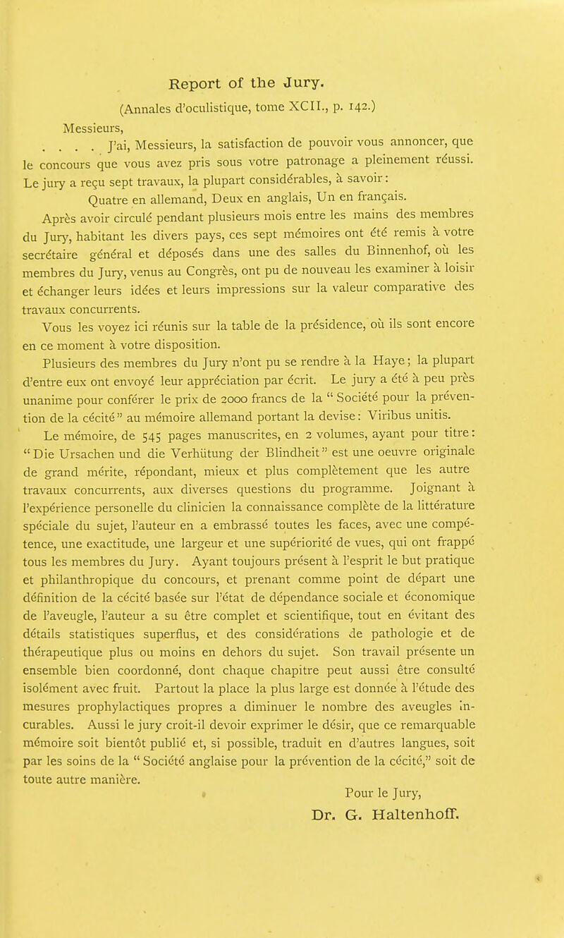 Report of the Jury. (Annales d'oculistique, tome XCII., p. 142.) Messieurs, J'ai, Messieurs, la satisfaction de pouvoir vous annoncer, que le concours que vous avez pris sous votre patronage a pleinement rdussi. Le jury a regu sept travaux, la plupart considerables, k savoir: Quatre en allemand, Deux en anglais, Un en frangais. Apres avoir circuld pendant plusieurs mois entre les mains des membres du Jury, habitant les divers pays, ces sept mdmoires ont 6t6 remis a votre secretaire gdn^ral et ddposds dans une des salles du Binnenhof, oii les membres du Jury, venus au Congres, ont pu de nouveau les examiner k loisir et ^changer leurs id^es et leurs impressions sur la valeur comparative des travaux concurrents. Vous les voyez ici rdunis sur la table de la pr^sidence, 011 ils sont encore en ce moment k votre disposition. Plusieurs des membres du Jury n'ont pu se rendre a la Haye; la plupart d'entre eux ont envoy^ leur appreciation par dcrit. Le jury a 6tQ k peu pres unanime pour conferer le prix de 2000 francs de la  Societe pour la preven- tion de la cecite  au memoire allemand portant la devise: Viribus unitis. Le memoire, de 545 pages manuscrites, en 2 volumes, ayant pour titre: Die Ursachen und die Verhiitung der Blindheit est une oeuvre originale de grand merite, repondant, mieux et plus compl^tement que les autre travaux concuiTents, aux diverses questions du programme. Joignant a I'experience personelle du clinicien la connaissance complete de la litterature speciale du sujet, I'auteur en a embrasse toutes les faces, avec une compe- tence, une exactitude, une largeur et une superiorite de vues, qui ont frappe tous les membres du Jury. Ayant toujours present a I'esprit le but pratique et philanthropique du concours, et prenant comme point de depart une definition de la cecite basee sur I'etat de dependance sociale et economique de I'aveugle, I'auteur a su etre complet et scientifique, tout en evitant des details statistiques superflus, et des considerations de pathologie et de therapeutique plus ou moins en dehors du sujet. Son travail presente un ensemble bien coordonne, dont chaque chapitre pent aussi etre consultc isolement avec fruit. Partout la place la plus large est donnee k I'etude des mesures prophylactiques propres a diminuer le nombre des aveugles in- curables. Aussi le jury croit-il devoir exprimer le dcsir, que ce remarcjuable mdmoire soit bientot public et, si possible, traduit en d'autres langues, soit par les soins de la  Societe anglaise pour la prevention de la cecite, soit de toute autre mani^re. * Pour le Jury, Dr. G, Haltenlioff. *