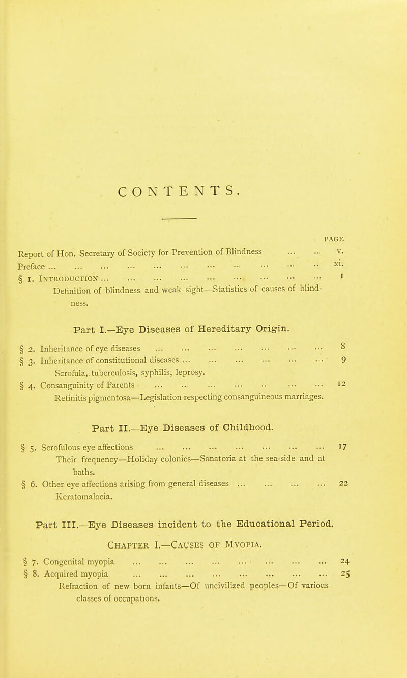 CONTENTS. PAGE Report of Hon. Secretary of Society for Prevention of Blindness v. Preface § I. Introduction... ^ Definition of blindness and weak sight—Statistics of causes of blind- ness. Part I.—Eye Diseases of Hereditary Origin. § 2. Inheritance of eye diseases ^ § 3. Inheritance of constitutional diseases 9 Scrofula, tuberculosis, syphilis, leprosy. § 4. Consanguinity of Parents 12 Retinitis pigmentosa—Legislation respecting consanguineous marriages. Part II.—Eye Diseases of CMldhood. § 5. Scrofulous eye affections 17 Their frequency—Holiday colonies—Sanatoria at the sea-side and at baths. § 6. Other eye affections arising from general diseases 22 Keratomalacia. Part III.—Eye Diseases incident to fhe Educational Period, Chapter I.—Causes of Myopi.'\. § 7. Congenital myopia ... ... ... ... ... ... ... ... 24 § 8. Acquired myopia ... ... ... ... ... ... ... ••■ 25 Refraction of new born infants—Of uncivilized peoples—Of various classes of occupations.