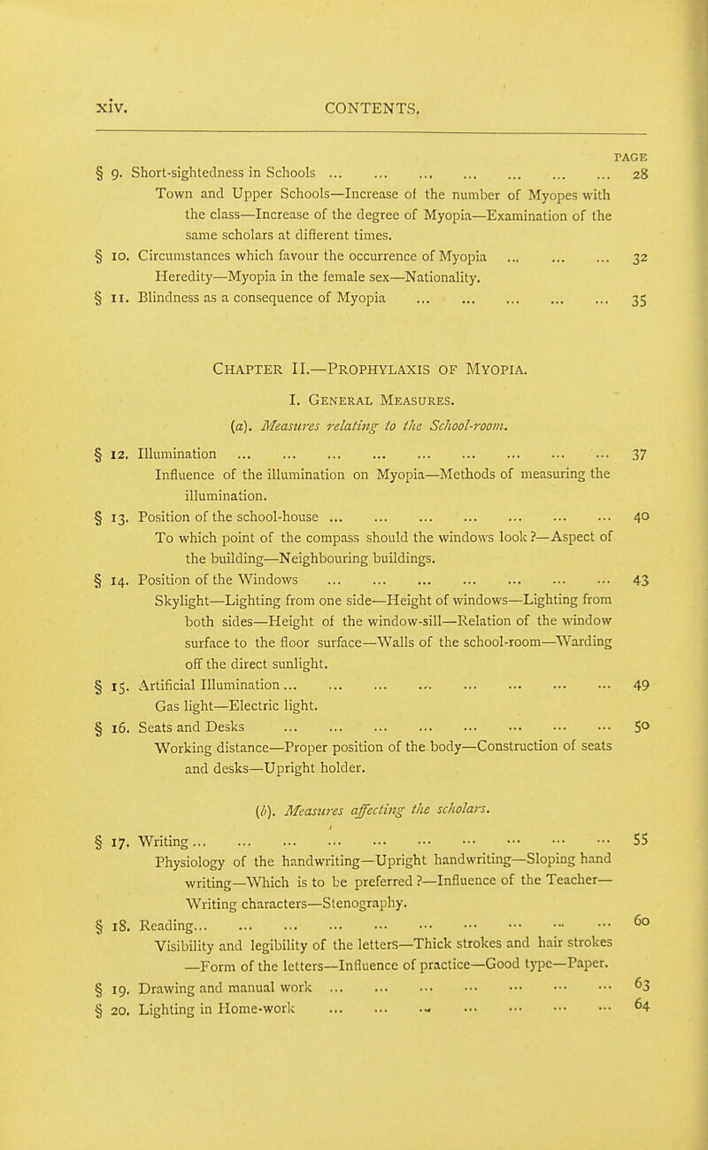 PAGE § 9. Short-sightedness in Schools 28 Town and Upper Schools—Increase of the number of Myopes with the class—Increase of the degree of Myopia—Examination of the same scholars at different times. § 10. Circumstances which favour the occurrence of Myopia .., 32 Heredity—Myopia in the female sex—Nationality. § II. Blindness as a consequence of Myopia ... ... ... ... ... 35 Chapter II.—Prophylaxis of Myopia. I. General Measures. [a). Measures relating to the School-room, § 12. Illumination 37 Influence of the illumination on Myopia—Methods of measuring the illumination. §13. Position of the school-house 40 To which point of the compass should the windows look ?—Aspect of the building—Neighbouring buildings. § 14. Position of the Windows 43 Skylight—Lighting from one side—Height of windows—Lighting from both sides—Height of the window-sill—Relation of the window surface to the floor surface—Walls of the school-room—Warding off the direct sunlight. § 15. Artificial Illumination , 49 Gas light—Electric light. §16. Seats and Desks 5° Working distance—Proper position of the body—Construction of seats and desks—Upright holder. {b), Measw-es affecting the scholars. § 17. Writing 55 Physiology of the handwriting—Upright handwriting—Sloping hand writing—Which is to be preferred ?—Influence of the Teacher- Writing characters—Stenography. § 18. Reading Visibility and legibility of the letters—Thick strokes and hair strokes —Form of the letters—Influence of practice—Good type—Paper. §19. Drawing and manual work ^3 § 20. Lighting in Home-work - 64