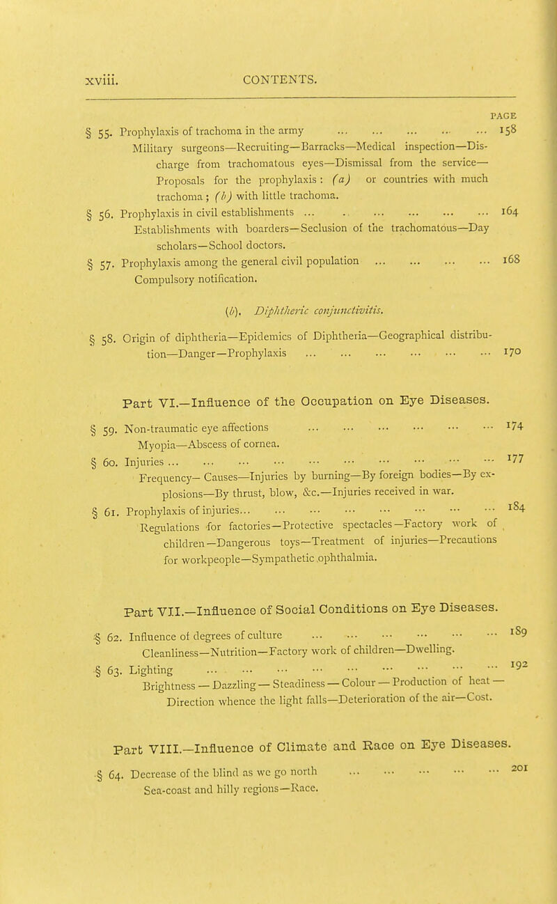 PAGE §55. Prophylaxis of trachoma in the army 158 Military surgeons—Recruiting—Barracks—Medical inspection—Dis- charge from trachomatous eyes—Dismissal from the service— Proposals for the prophylaxis : (a) or countries with much trachoma; (h) with little trachoma. § 56. Prophylaxis in civil establishments ... . 164 Establishments with boarders—Seclusion of the trachomatous—Day scholars—School doctors. § 57. Prophylaxis among the general civil population 168 Compulsory notification. (//). Diphtheric cotiptnciiviiis. § 58. Origin of diphtheria—Epidemics of Diphtheria—Geographical distribu- tion—Danger—Prophylaxis ... 17° Part VI.—Influence of the Occupation on Eye Diseases. § 59. Non-traumatic eye affections Myopia—Abscess of cornea. § 60. Injuries ... Frequency- Causes—Injuries by burning—By foreign bodies—By ex- plosions—By thrust, blow, &c.—Injuries received in war. § 61. Prophylaxis of injuries Regulations -for factories—Protective spectacles—Factor)' work of children—Dangerous toys—Treatment of injuries—Precautions for workpeople—Sympathetic ophthalmia. Part VII.—Influence of Social Conditions on Eye Diseases. § 62. Influence of degrees of culture '^9 Cleanliness—Nutrition—Fact0!7 work of children—Dwelling. § 63. Lighting i ^ Brightness —Dazzling—Steadiness —Colour —Production of heat — Direction whence the light falls—Deterioration of the air—Cost. Part VIII.—Influence of Climate and Race on Eye Diseases. ■§ 64. Decrease of the blind as wc go north 201 Sea-coast and hilly regions—Race.