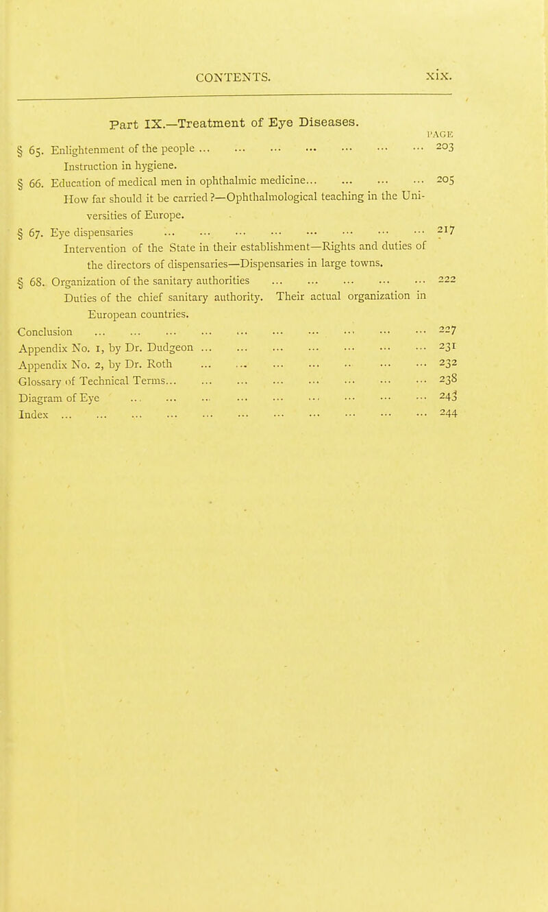 Part IX.—Treatment of Eye Diseases. PAGE § 65. Enlightenment of the people 203 Instruction in hygiene. § 66. Education of medical men in ophthalmic medicine 205 How far should it be carried ?—Ophthalmological teaching in the Uni- versities of Europe. § 67. Eye dispensaries -'7 Intervention of the State in their establishment—Rights and duties of the directors of dispensaries—Dispensaries in large towns. § 68. Organization of the sanitary authorities 222 Duties of the chief sanitary authority. Their actual organization in European countries. Conclusion ... ... ... ... ... .•■ ••• ••• ••■ ••• 227 Appendix No. I, by Dr. Dudgeon 231 Appendix No. 2, by Dr. Roth 232 Glossary of Technical Terms 238 Diagram of Eye ..■ ... ■•• ■•■ ••• ••• ■•• 24;^ Index 244