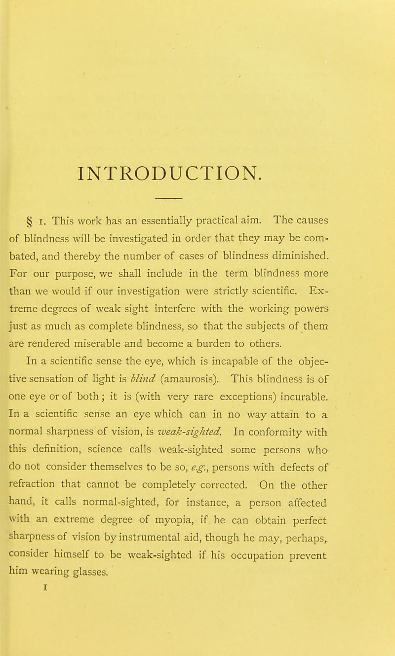 INTRODUCTION. § I. This work has an essentially practical aim. The causes of blindness will be investigated in order that they may be com- bated, and thereby the number of cases of blindness diminished. For our purpose, we shall include in the term bhndness more than we would if our investigation were strictly scientific. Ex- treme degrees of weak sight interfere with the working powers just as much as complete blindness, so that the subjects of them are rendered miserable and become a burden to others. In a scientific sense the eye, which is incapable of the objec- tive sensation of light is blind (amaurosis). This blindness is of one eye or of both; it is (with very rare exceptions) incurable. In a scientific sense an eye which can in no way attain to a normal sharpness of vision, is weak-sighted. In conformity with this definition, science calls weak-sighted some persons wha do not consider themselves to be so, e.g., persons with defects of refraction that cannot be completely corrected. On the other hand, it calls normal-sighted, for instance, a person affected with an extreme degree of myopia, if he can obtain perfect sharpness of vision by instrumental aid, though he may, perhaps,, consider himself to be weak-sighted if his occupation prevent him wearing glasses.