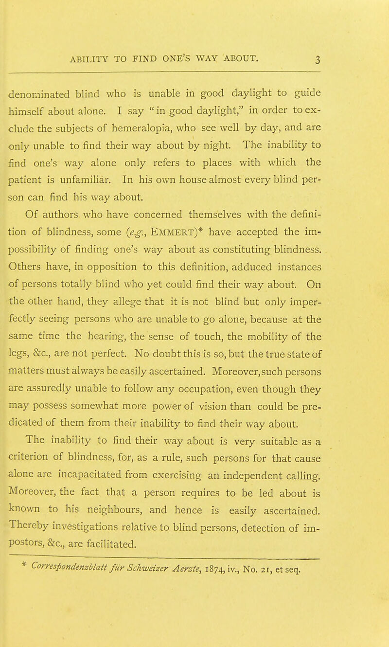 denominated blind who is unable in good daylight to guide himself about alone. I say  in good daylight, in order to ex- clude the subjects of hemeralopia, who see well by day, and are only unable to find their way about by night. The inability to find one's way alone only refers to places with which the patient is unfamiliar. In his own house almost every blind per- son can find his way about. Of authors who have concerned themselves with the defini- tion of blindness, some (e.g., Emmert)* have accepted the im- possibility of finding one's way about as constituting blindness. Others have, in opposition to this definition, adduced instances of persons totally blind who yet could find their way about. On the other hand, they allege that it is not blind but only imper- fectly seeing persons who are unable to go alone, because at the same time the hearing, the sense of touch, the mobility of the legs, &c., are not perfect. No doubt this is so, but the true state of matters must always be easily ascertained. Moreover,such persons are assuredly unable to follow any occupation, even though they may possess somewhat more power of vision than could be pre- dicated of them from their inability to find their way about. The inability to find their way about is very suitable as a criterion of blindness, for, as a rule, such persons for that cause alone are incapacitated from exercising an independent calling. Moreover, the fact that a person requires to be led about is known to his neighbours, and hence is easily ascertained. Thereby investigations relative to blind persons, detection of im- postors, &c., are facilitated. * Correspondenzblatt fiir Schuueizer Aerzie, 1874, iv., No. 21, et seq.