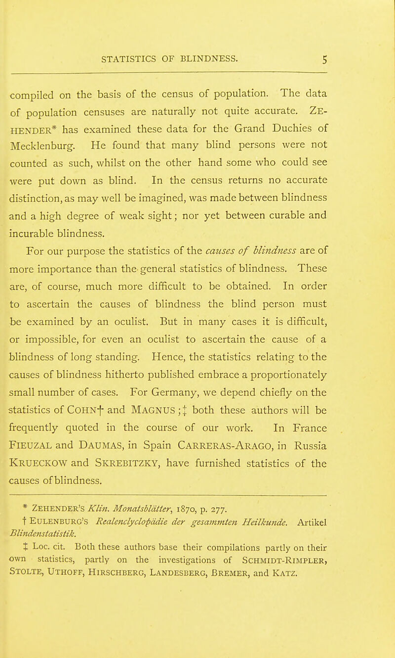 compiled on the basis of the census of population. The data of population censuses are naturally not quite accurate. Ze- HENDER* has examined these data for the Grand Duchies of Mecklenburg. He found that many blind persons were not counted as such, whilst on the other hand some who could see were put down as blind. In the census returns no accurate distinction, as may well be imagined, was made between blindness and a high degree of weak sight; nor yet between curable and incurable blindness. For our purpose the statistics of the causes of blindness are of more importance than the general statistics of blindness. These are, of course, much more difficult to be obtained. In order to ascertain the causes of blindness the blind person must be examined by an oculist. But in many cases it is difficult, or impossible, for even an oculist to ascertain the cause of a blindness of long standing. Hence, the statistics relating to the causes of blindness hitherto published embrace a proportionately small number of cases. For Germany, we depend chiefly on the statistics of COHNf and MAGNUS ; % both these authors will be frequently quoted in the course of our work. In France FlEUZAL and Daumas, in Spain Carreras-Arago, in Russia Krueckow and Skrebitzky, have furnished statistics of the causes of blindness. * Zehender's Klin. Monatsbldtter, 1870, p. 277. t EuLENBURG'S Realenclyclopddte der gesanimten Heilkunde. Artikel Blindenstatistik. X Loc. cit. Both these authors base their compilations partly on their own statistics, partly on the investigations of SCHMlDT-RlMPLER, Stolte, Uthoff, Hirschberg, Landesberg, Bremer, and Katz.