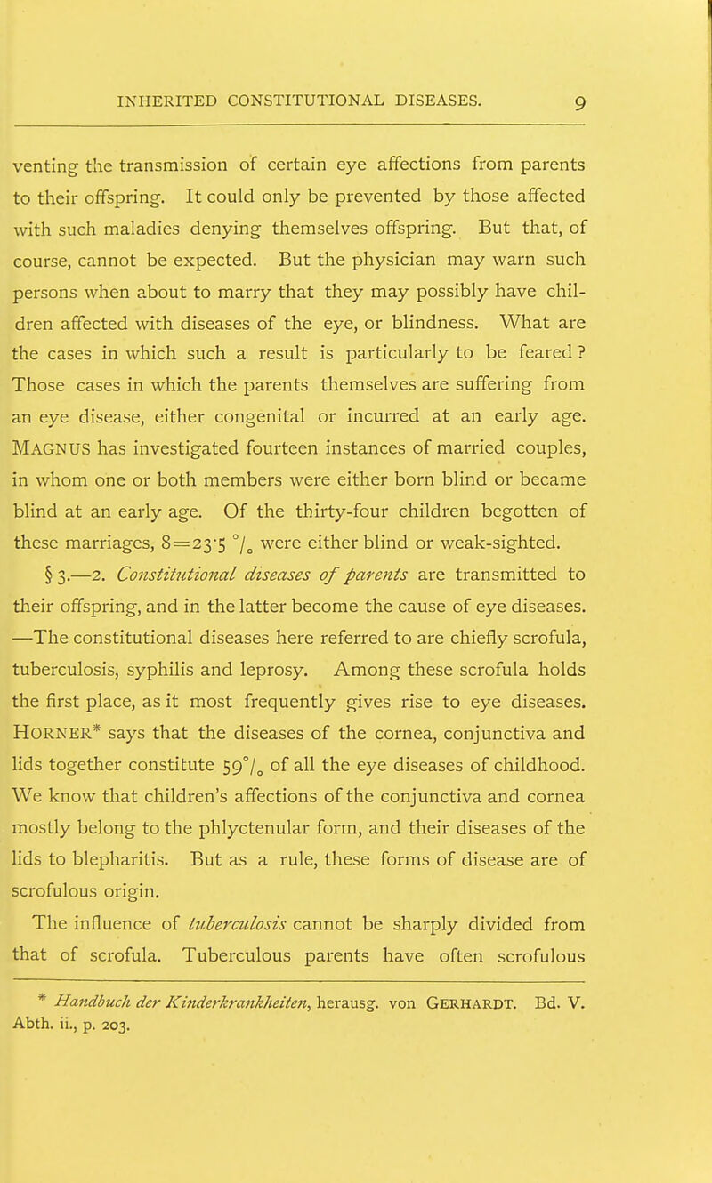 venting the transmission of certain eye affections from parents to their offspring. It could only be prevented by those affected with such maladies denying themselves offspring. But that, of course, cannot be expected. But the physician may warn such persons when about to marry that they may possibly have chil- dren affected with diseases of the eye, or blindness. What are the cases in which such a result is particularly to be feared ? Those cases in which the parents themselves are suffering from an eye disease, either congenital or incurred at an early age. Magnus has investigated fourteen instances of married couples, in whom one or both members were either born blind or became blind at an early age. Of the thirty-four children begotten of these marriages, 8 = 23'5 were either blind or weak-sighted. § 3.—2. Constitutional diseases of parents are transmitted to their offspring, and in the latter become the cause of eye diseases. —The constitutional diseases here referred to are chiefly scrofula, tuberculosis, syphilis and leprosy. Among these scrofula holds the first place, as it most frequently gives rise to eye diseases. Horner* says that the diseases of the cornea, conjunctiva and lids together constitute 59°/^ of all the eye diseases of childhood. We know that children's affections of the conjunctiva and cornea mostly belong to the phlyctenular form, and their diseases of the lids to blepharitis. But as a rule, these forms of disease are of scrofulous origin. The influence of titherculosis cannot be sharply divided from that of scrofula. Tuberculous parents have often scrofulous * Handbuch der Kinderkrankheiten, herausg. von Gerhardt. Bd. V. Abth. ii., p. 203.