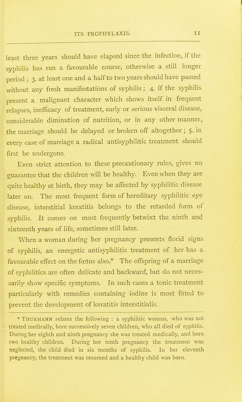 least three years should have elapsed since the infection, if the syphilis has run a favourable course, otherwise a still longer period ; 3. at least one and a half to two years should have passed without any fresh manifestations of syphilis; 4. if the syphilis present a malignant character which shows itself in frequent relapses, inefificacy of treatment, early or serious visceral disease, considerable diminution of nutrition, or in any other manner,, the marriage should be delayed or broken off altogether ; 5. in every case of marriage a radical antisyphilitic treatment should first be undergone. Even strict attention to these precautionary rules, gives no guarantee that the children will be healthy. Even when they are quite healthy at birth, they may be affected by syphilitic disease later on. The most frequent form of hereditary syphilitic eye disease, interstitial keratitis belongs to the retarded form of syphilis. It comes on most frequently betwixt the ninth and sixteenth years of life, sometimes still later. When a woman during her pregnancy presents florid signs of syphilis, an energetic antisyphilitic treatment of her has a favourable effect on the foetus also.* The offspring of a marriage of syphilitics are often delicate and backward, but do not neces- sarily show specific symptoms. In such cases a tonic treatment particularly with remedies containing iodine is most fitted to prevent the development of keratitis interstitialis. * Thurmann relates the following : a syphilitic woman, who was not treated medically, bore successively seven children, who all died of syphilis. During her eighth and ninth pregnancy she was treated medically, and bore two healthy children. During her tenth pregnancy the treatment was neglected, the child died in six months of syphilis. In her eleventh pregnancy, the treatment was resumed and a healthy child was born.