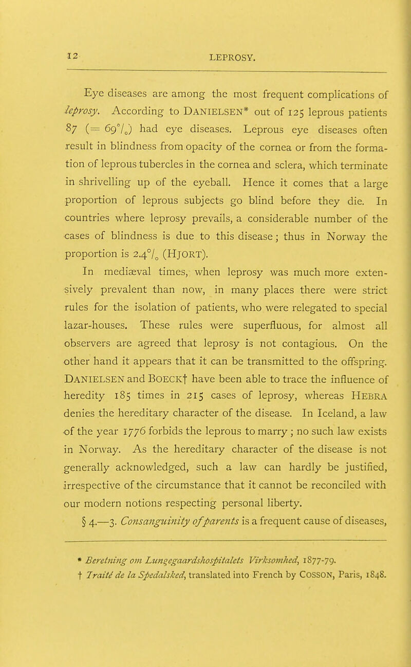 LEPROSY. Eye diseases are among the most frequent complications of leprosy. According to Danielsen* out of 125 leprous patients 87 697^) had eye diseases. Leprous eye diseases often result in blindness from opacity of the cornea or from the forma- tion of leprous tubercles in the cornea and sclera, which terminate in shrivelling up of the eyeball. Hence it comes that a large proportion of leprous subjects go blind before they die. In countries where leprosy prevails, a considerable number of the cases of blindness is due to this disease; thus in Norway the proportion is 2.4°/^ (Hjort). In mediaeval times, when leprosy was much more exten- sively prevalent than now, in many places there were strict rules for the isolation of patients, who were relegated to special lazar-houses. These rules were superfluous, for almost all observers are agreed that leprosy is not contagious. On the other hand it appears that it can be transmitted to the offspring. Danielsen and BoeckI have been able to trace the influence of heredity 185 times in 215 cases of leprosy, whereas Hebra denies the hereditary character of the disease. In Iceland, a law of the year 1776 forbids the leprous to marry; no such law exists in Norway. As the hereditary character of the disease is not generally acknowledged, such a law can hardly be justified, irrespective of the circumstance that it cannot be reconciled with our modern notions respecting personal liberty. § 4.—3. Consanguinity of parents is a frequent cause of diseases. • Beretning om Lungegaardshospitalets Virksomhed, 1877-79. t Traitd de la Spedalsked, translated into French by COSSON, Paris, 1848.