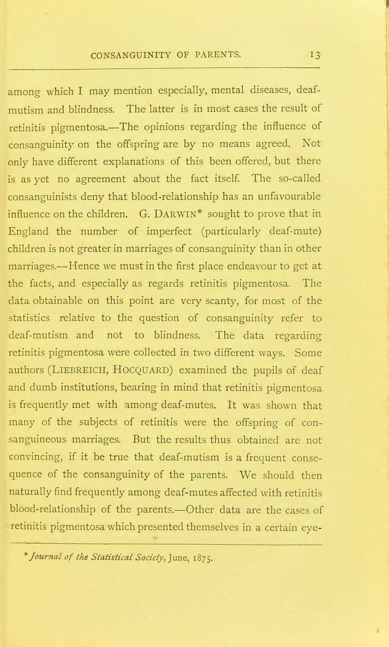 among which I may mention especially, mental diseases, deaf- mutism and blindness. The latter is in most cases the result of retinitis pigmentosa.—The opinions regarding the influence of consanguinity on the offspring are by no means agreed. Not only have different explanations of this been offered, but there is as yet no agreement about the fact itself The so-called consanguinists deny that blood-relationship has an unfavourable influence on the children. G. DARWIN* sought to prove that in England the number of imperfect (particularly deaf-mute) children is not greater in marriages of consanguinity than in other marriages.—Hence we must in the first place endeavour to get at the facts, and especially as regards retinitis pigmentosa. The data obtainable on this point are very scanty, for most of the statistics relative to the question of consanguinity refer to deaf-mutism and not to blindness. The data regarding retinitis pigmentosa were collected in two different ways. Some authors (LlEBRElCH, HoCQUARD) examined the pupils of deaf and dumb institutions, bearing in mind that retinitis pigmentosa is frequently met with among deaf-mutes. It was shown that many of the subjects of retinitis were the offspring of con- sanguineous marriages. But the results thus obtained are not convincing, if it be true that deaf-mutism is a frequent conse- quence of the consanguinity of the parents. We should then naturally find frequently among deaf-mutes affected with retinitis blood-relationship of the parents.—Other data are the cases of retinitis pigmentosa which presented themselves in a certain eye- * Journal of the Statistical Society^ June, 1875.