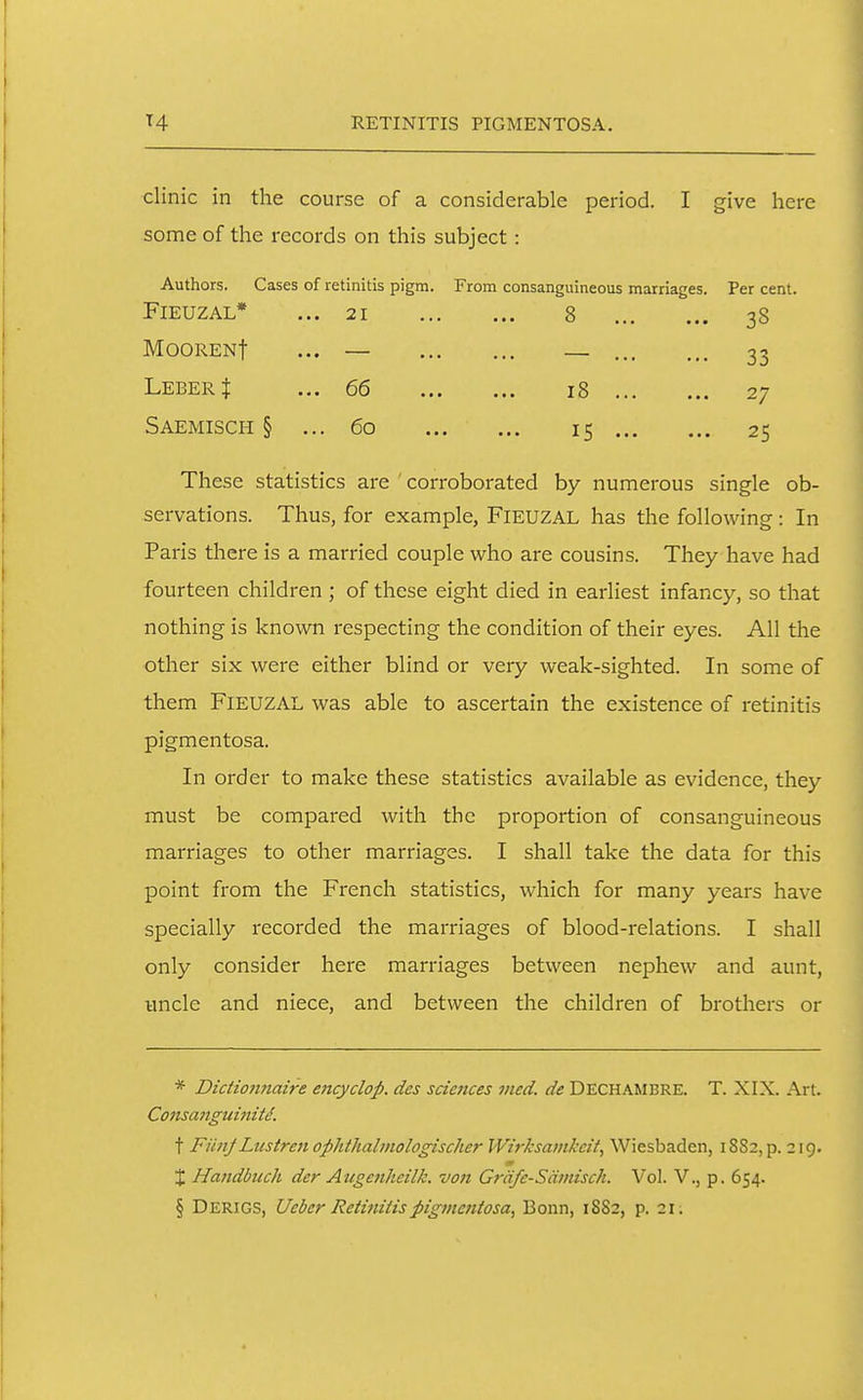 RETINITIS PIGMENTOSA. clinic in the course of a considerable period. I give here some of the records on this subject: Authors. Cases of retinitis pigm. From consanguineous marriages. Per cent. FlEUZAL* ... 21 8 38 MOORENf ... — _ 33 Leber $ ... 66 18 27 Saemisch § ... 60 15 25 These statistics are ' corroborated by numerous single ob- servations. Thus, for example, FlEUZAL has the following: In Paris there is a married couple who are cousins. They have had fourteen children ; of these eight died in earliest infancy, so that nothing is known respecting the condition of their eyes. All the other six were either blind or very weak-sighted. In some of them FlEUZAL was able to ascertain the existence of retinitis pigmentosa. In order to make these statistics available as evidence, they must be compared with the proportion of consanguineous marriages to other marriages. I shall take the data for this point from the French statistics, which for many years have specially recorded the marriages of blood-relations. I shall only consider here marriages between nephew and aunt, uncle and niece, and between the children of brothers or * Dictioniiaire ejicyclop. des sciences vied, de DECHAMBRE. T. XIX. Art. Cotisanguinitd. t FiinJLustreii ophthalmologischer Wirksamkcit, Wiesbaden, 18S2, p. 219. X Handbiich der Augenheilk. von Grdfc-Sdmisch. Vol. V., p. 654. § Derigs, Ueber Retiniitspigmentosa, Bonn, 1882, p. 21.