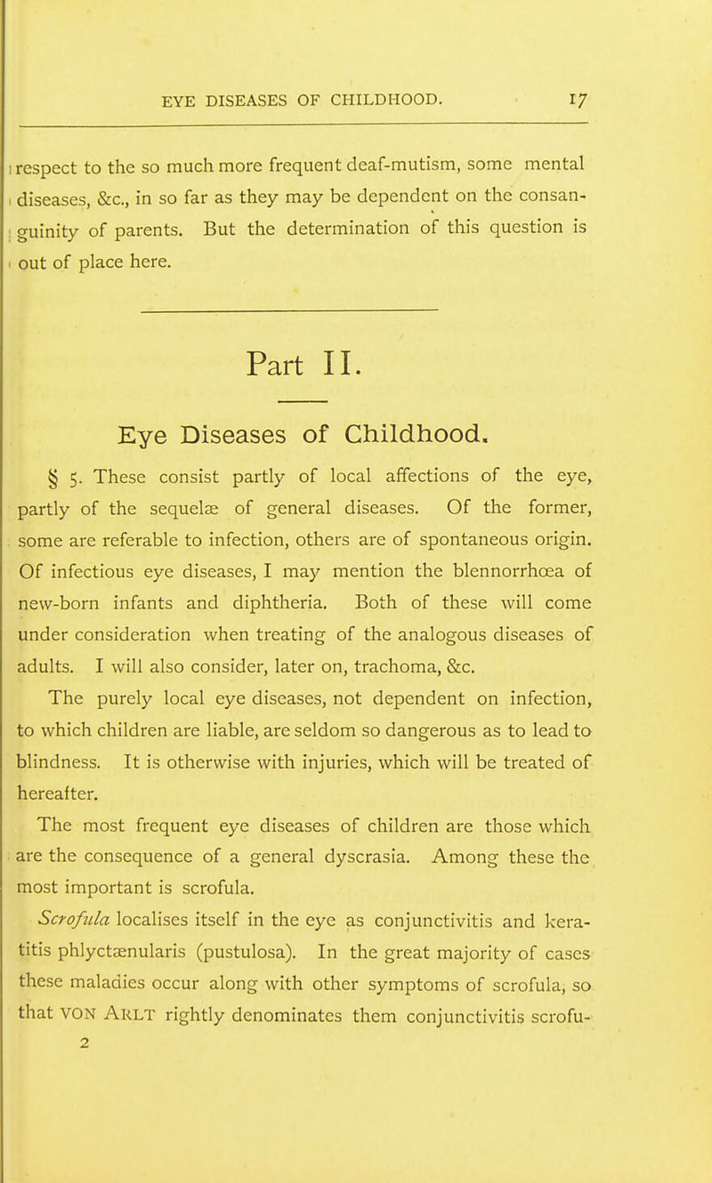 I respect to the so much more frequent deaf-mutism, some mental I diseases, &c., in so far as they may be dependent on the consan- ! guinity of parents. But the determination of this question is ' out of place here. Part II. Eye Diseases of Childhood. § 5. These consist partly of local affections of the eye, partly of the sequelje of general diseases. Of the former, some are referable to infection, others are of spontaneous origin. Of infectious eye diseases, I may mention the blennorrhoea of new-born infants and diphtheria. Both of these will come under consideration when treating of the analogous diseases of adults. I will also consider, later on, trachoma, &c. The purely local eye diseases, not dependent on infection, to which children are liable, are seldom so dangerous as to lead to blindness. It is otherwise with injuries, which will be treated of hereafter. The most frequent eye diseases of children are those which are the consequence of a general dyscrasia. Among these the most important is scrofula. Scrofula localises itself in the eye as conjunctivitis and kera- titis phlyctsenularis (pustulosa). In the great majority of cases these maladies occur along with other symptoms of scrofula, so that VON Arlt rightly denominates them conjunctivitis scrofu- 2