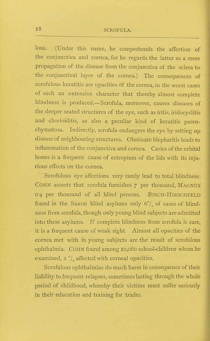 SCROFULA. losa. (Under this name, he comprehends the affection of the conjunctiva and cornea, for he regards the latter as a mere propagation of the disease from the conjunctiva of the sclera to the conjunctival layer of the cornea.) The consequences of scrofulous keratitis are opacities of the cornea, in the worst cases of such an extensive character that thereby almost complete blindness is produced.—Scrofula, moreover, causes diseases of the deeper seated structures of the eye, such as iritis, iridocyclitis and chorioiditis, as also a peculiar kind of keratitis paren- chymatosa. Indirectly, scrofula endangers the eye by setting up disease of neighbouring structures. Obstinate blepharitis leads to inflammation of the conjunctiva and cornea. Caries of the orbital bones is a frequent cause of ectropium of the lids with its inju- rious effects on the cornea. Scrofulous eye affections very rarely lead to total blindness; COHN asserts that scrofula furnishes 7 per thousand, MAGNUS 04 per thousand of all blind persons. BiRCH-HlRSCHFELD found in the Saxon blind asylums only 6!^ of cases of blind- ness from scrofula, though only young blind subjects are admitted into these asylums. If complete blindness from scrofula is rare, it is a frequent cause of weak sight. Almost all opacities of the cornea met with in young subjects are the result of scrofulous ophthalmia. CoHN found among 10,060 school-children whom he examined, 2 affected with corneal opacities. Scrofulous ophthalmias do much harm in consequence of their liability to frequent relapses, sometimes lasting through the whole period of childhood, whereby their victims must suffer seriously in their education and training for trades.