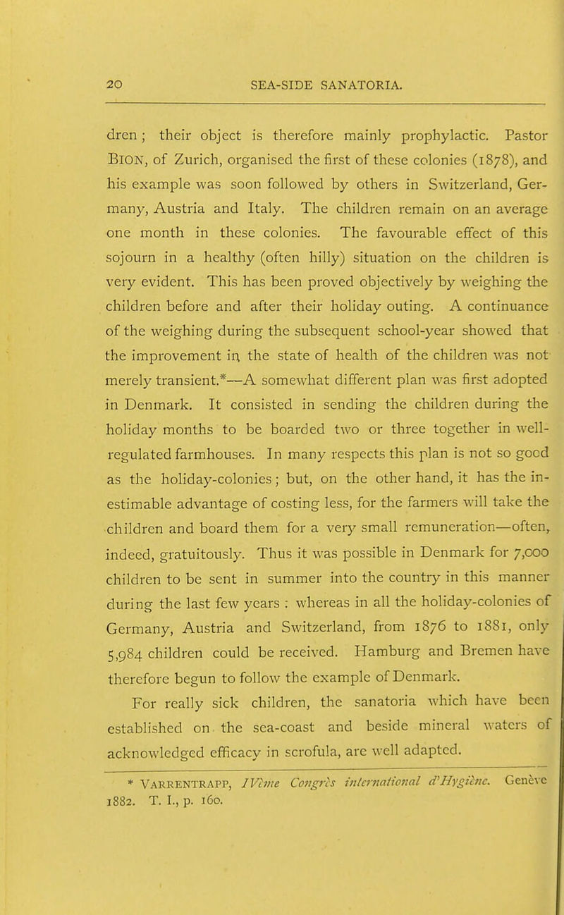 dren; their object is therefore mainly prophylactic. Pastor BlON, of Zurich, organised the first of these colonies (1878), and his example was soon followed by others in Switzerland, Ger- many, Austria and Italy. The children remain on an average one month in these colonies. The favourable effect of this sojourn in a healthy (often hilly) situation on the children is very evident. This has been proved objectively by weighing the children before and after their holiday outing. A continuance of the weighing during the subsequent school-year showed that the improvement in the state of health of the children was not merely transient.*—A somewhat different plan was first adopted in Denmark. It consisted in sending the children during the holiday months to be boarded two or three together in well- regulated farmhouses. In many respects this plan is not so good as the holiday-colonies; but, on the other hand, it has the in- estimable advantage of costing less, for the farmers will take the children and board them for a very small remuneration—often, indeed, gratuitously. Thus it was possible in Denmark for 7,000 children to be sent in summer into the country in this manner during the last few years : whereas in all the holiday-colonies of Germany, Austria and Switzerland, from 1876 to 1881, only 5,984 children could be received. Hamburg and Bremen have therefore begun to follow the example of Denmark. For really sick children, the sanatoria which have been established on the sea-coast and beside mineral waters of acknowledged efficacy in scrofula, are well adapted. * Varrentrapp, IVlme Congrcs intcrnaHo7ml d''Hygiene. Gene^•e 1882. T. I., p. 160.