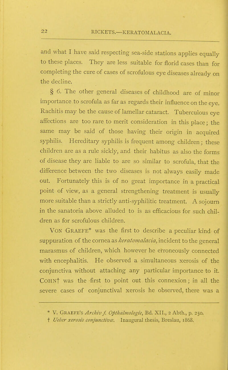 RICKETS—KERATOMALACIA. and what I have said respecting sea-side stations applies equally to these places. They are less suitable for florid cases than for completing the cure of cases of scrofulous eye diseases already on the decline. § 6. The other general diseases of childhood are of minor importance to scrofula as far as regards their influence on the eye. Rachitis may be the cause of lamellar cataract. Tuberculous eye affections are too rare to merit consideration in this place; the same may be said of those having their origin in acquired syphilis. Hereditary syphilis is frequent among children; these children are as a rule sickly, and their habitus as also the forms of disease they are liable to are so similar to scrofula, that the difference between the two diseases is not always easily made out. Fortunately this is of no great importance in a practical point of view, as a general strengthening treatment is usually more suitable than a strictly anti-syphilitic treatment. A sojourn in the sanatoria above alluded to is as efficacious for such chil- dren as for scrofulous children. Von Graefe* was the first to describe a peculiar kind of suppuration of the cornea as keratomalacia, incident to the general marasmus of children, which however he erroneously connected with encephalitis. He observed a simultaneous xerosis of the conjunctiva without attaching any particular importance to it. COHNt was the first to point out this connexion; in all the severe cases of conjunctival xerosis he observed, there was a * V. Graefe's Archiv f. Opihalviologic^ Bd. XII., 2 Abth., p. 250. t Ueber xerosis conjunctiva:. Inaugural thesis, Breslau, 1S6S.