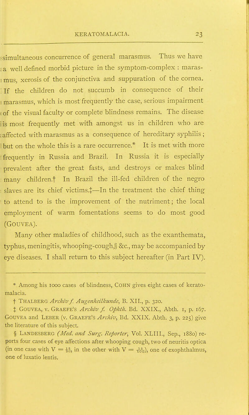 :simultaneous concurrence of general marasmus. Thus we have ; a well defined morbid picture in the symptom-complex : maras- I mus, xerosis of the conjunctiva and suppuration of the cornea. If the children do not succumb in consequence of their I marasmus, which is most frequently the case, serious impairment (of the visual faculty or complete blindness remains. The disease iis most frequently met with amongst us in children who are : affected with marasmus as a consequence of hereditary syphiHs ; 1 but on the whole this is a rare occurrence.* It is met with more ; frequently in Russia and Brazil. In Russia it is especially prevalent after the great fasts, and destroys or makes blind many children.f In Brazil the ill-fed children of the negro : slaves are its chief victims.^—In the treatment the chief thing to attend to is the improvement of the nutriment; the local employment of warm fomentations seems to do most good (GOUVEA). Many other maladies of childhood, such as the exanthemata, typhus, meningitis, whooping-cough,§ &c., may be accompanied by eye diseases. I shall return to this subject hereafter (in Part IV). * Among his 1000 cases of blindness, COHN gives eight cases of kerato- malacia. t Thalberg Archiv f. Aicgenheilkunde, B. XII., p. 320. X GouvEA, V. Graefe's Archiv f. Ophth. Bd. XXIX., Abth. i, p. 167. GouvEA and Leber (v. Graefe's Archiv, Bd. XXIX. Abth. 3, p. 225) give the literature of this subject. § Landesberg (Med. and Surg. Reporter, Vol. XLIIL, Sep., 1880) re- ports four cases of eye affections after whooping cough, two of neuritis optica (in one case with V = \%, in the other with V = t'otj)) one of exophthalmus, one of luxatio lentis.