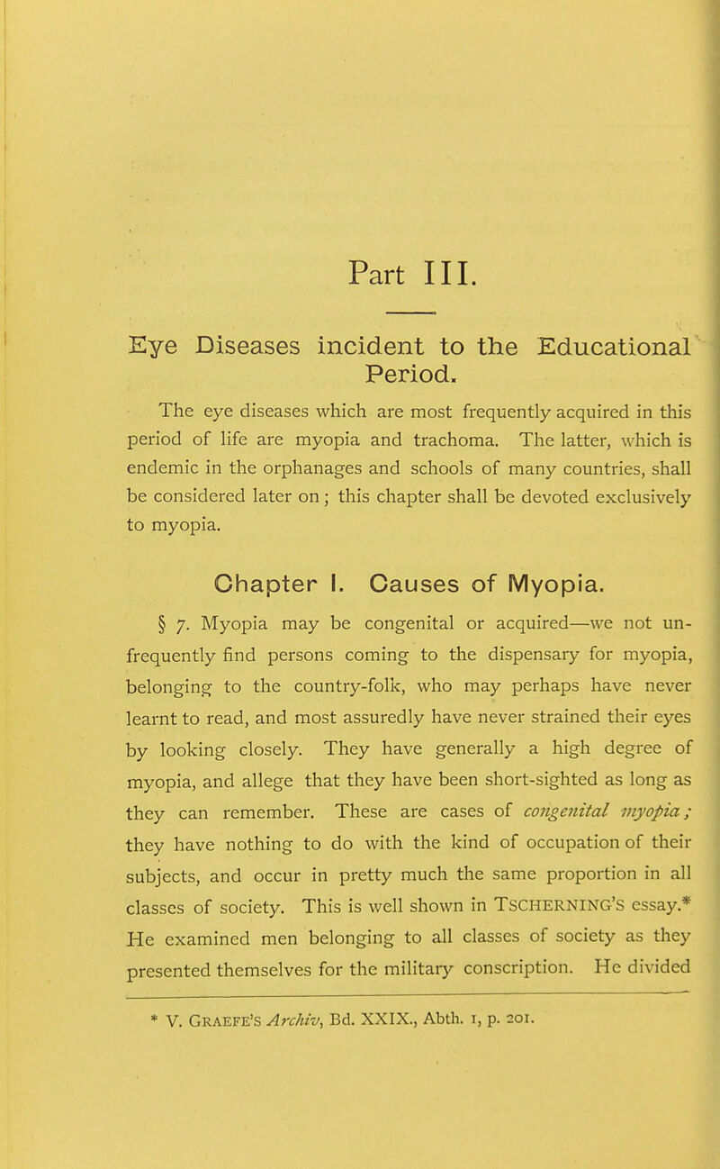 Part III. Eye Diseases incident to the Educational' Period. The eye diseases which are most frequently acquired in this period of life are myopia and trachoma. The latter, which is endemic in the orphanages and schools of many countries, shall be considered later on; this chapter shall be devoted exclusively to myopia. Chapter I. Causes of Myopia. § 7. Myopia may be congenital or acquired—we not un- frequently find persons coming to the dispensary for myopia, belonging to the country-folk, who may perhaps have never learnt to read, and most assuredly have never strained their eyes by looking closely. They have generally a high degree of myopia, and allege that they have been short-sighted as long as they can remember. These are cases of congenital myopia; they have nothing to do with the kind of occupation of their subjects, and occur in pretty much the same proportion in all classes of society. This is well shown in Tscherning's essay.* He examined men belonging to all classes of society as they presented themselves for the military conscription. He divided