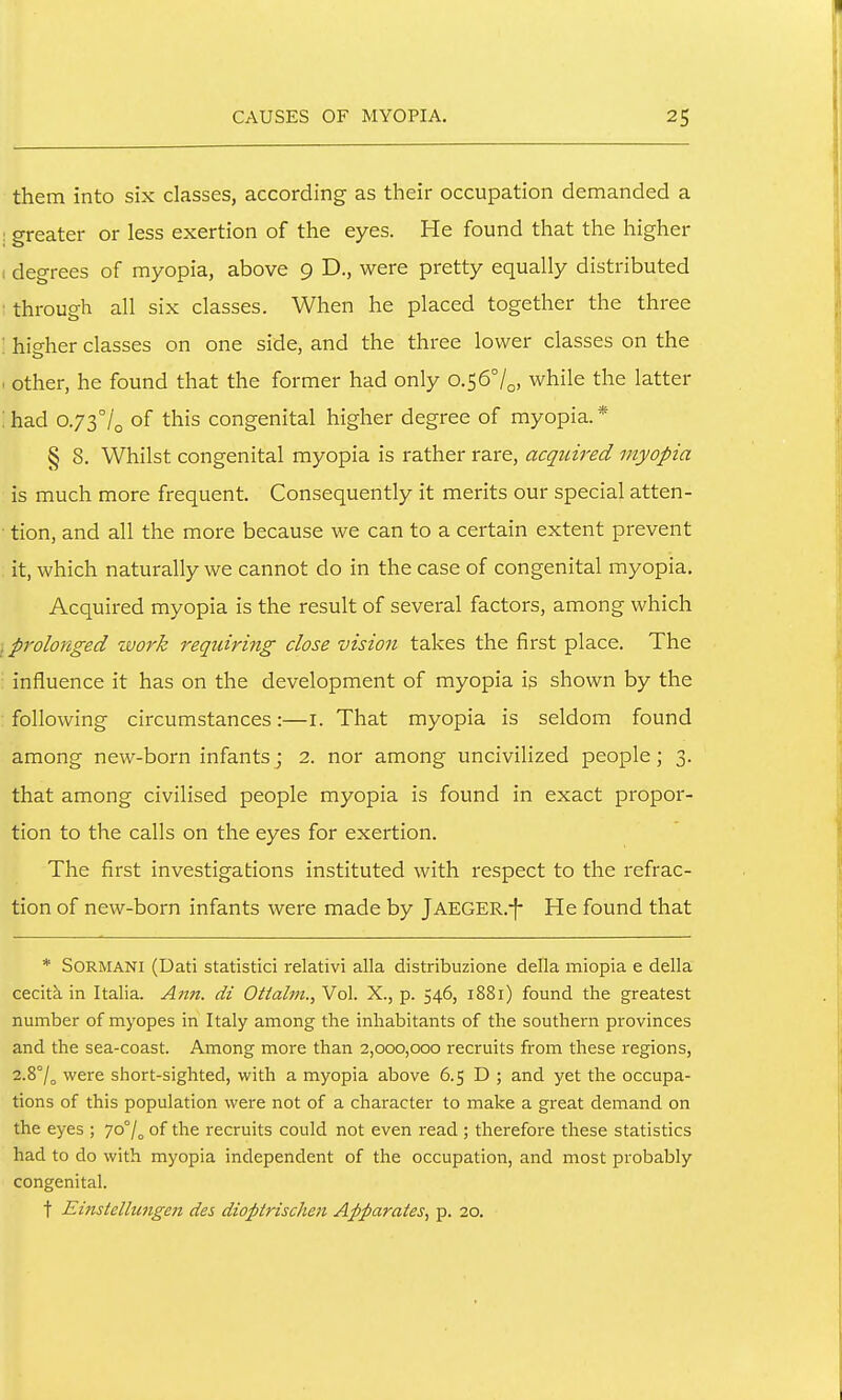 them into six classes, according as their occupation demanded a I greater or less exertion of the eyes. He found that the higher I degrees of myopia, above 9 D., were pretty equally distributed : through all six classes. When he placed together the three ; higher classes on one side, and the three lower classes on the I other, he found that the former had only o.567o, while the latter :had o.73°/o of this congenital higher degree of myopia.* § 8. Whilst congenital myopia is rather rare, acquired myopia is much more frequent. Consequently it merits our special atten- • tion, and all the more because we can to a certain extent prevent it, which naturally we cannot do in the case of congenital myopia. Acquired myopia is the result of several factors, among which prolonged zvork requiring close vision takes the first place. The influence it has on the development of myopia ig shown by the following circumstances:—i. That myopia is seldom found among new-born infants; 2. nor among uncivilized people; 3. that among civilised people myopia is found in exact propor- tion to the calls on the eyes for exertion. The first investigations instituted with respect to the refrac- tion of new-born infants were made by jAEGER.-f- He found that * SORMANI (Dati statistici relativi alia distribuzione della miopia e della cecitk in Italia. Ann. di Ottalm., Vol. X., p. 546, 1881) found the greatest number of myopes in Italy among the inhabitants of the southern provinces and the sea-coast. Among more than 2,000,000 recruits from these regions, 2.8°/^ were short-sighted, with a myopia above 6.5 D ; and yet the occupa- tions of this population were not of a character to make a great demand on the eyes ; 70°/^ of the recruits could not even read ; therefore these statistics had to do with myopia independent of the occupation, and most probably congenital. t Einstellu7igen des dioptrischen Apparates, p. 20.