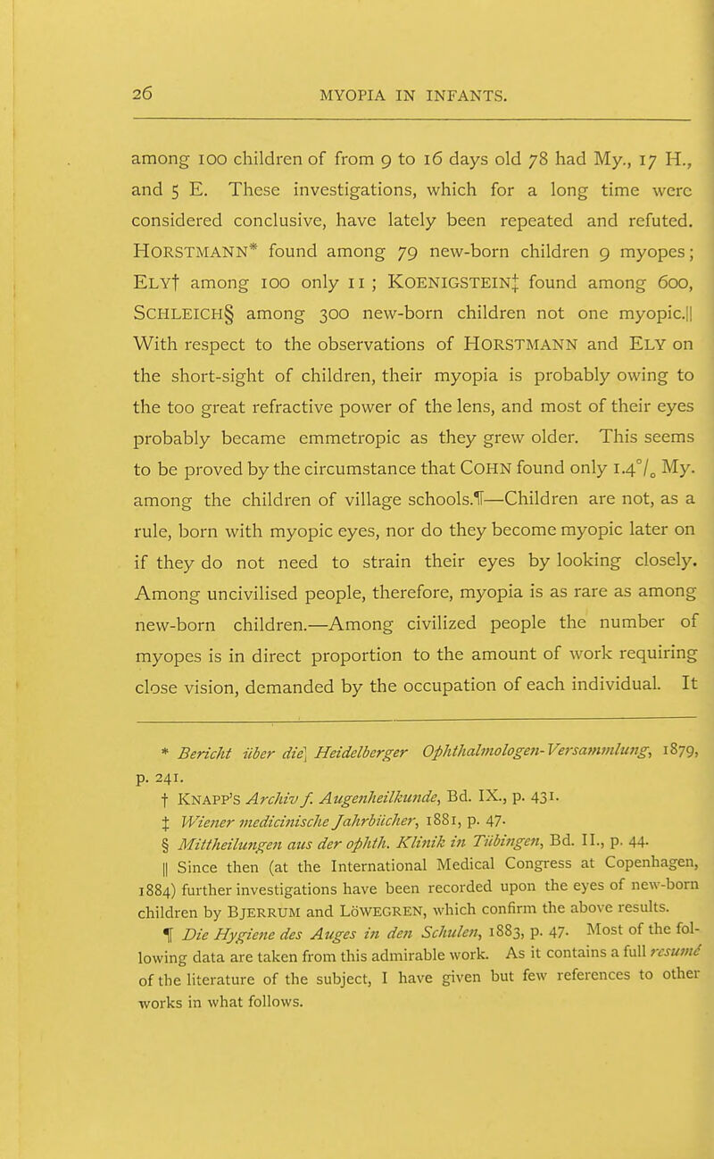 among loo children of from 9 to 16 days old 78 had My., 17 H., and 5 E. These investigations, which for a long time were considered conclusive, have lately been repeated and refuted. HORSTMANN* found among 79 new-born children 9 myopes; Ely! among 100 only 11 ; KoenigsteinJ found among 600, SCHLEICH§ among 300 new-born children not one myopic.|| With respect to the observations of HORSTMANN and ELY on the short-sight of children, their myopia is probably owing to the too great refractive power of the lens, and most of their eyes probably became emmetropic as they grew older. This seems to be proved by the circumstance that COHN found only 1.4°/^ My. among the children of village schools.lf—Children are not, as a rule, born with myopic eyes, nor do they become myopic later on if they do not need to strain their eyes by looking closely. Among uncivilised people, therefore, myopia is as rare as among new-born children.—Among civilized people the number of myopes is in direct proportion to the amount of work requiring close vision, demanded by the occupation of each individual. It * Bericht iiber die\ Heidelberger Ophthalmologen-Versatnmlung, 1879, p. 241. t Knapp's Archiv f. Augenheilkunde^ Bd. IX., p. 431. X Wiener medicinische Jahrbiicher, 1881, p. 47- § Mittheilungeji aus der oplith. Klinik in Tnbitigcji, Bd. II., p. 44- II Since then (at the International Medical Congress at Copenhagen, 1884) further investigations have been recorded upon the eyes of new-born children by Bjerrum and LoWEGREN, which confirm the above results. 1 Die Hygiene des Aiiges in den Schulen, 1883, p. 47- Most of the fol- lowing data are taken from this admirable work. As it contains a full rcsumd of the literature of the subject, I have given but few references to other works in what follows.