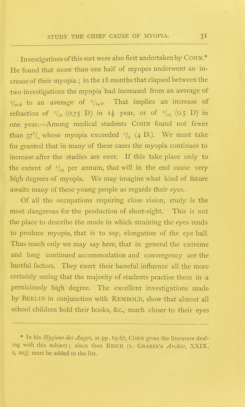 Investigations of this sort were also first undertaken by COHN* He found that more than one half of myopes underwent an in- crease of their myopia ; in the 18 months that elapsed between the two investigations the myopia had increased from an average of V^o.s to an average of V^^.e. That implies an increase of refraction of V50 (0.75 D) in year, or of (0.5 D) in one year.—Among medical students COHN found not fewer than 37°/^ whose myopia exceeded '/g (4 D.). We must take for granted that in many of these cases the myopia continues to increase after the studies are over. If this take place only to the extent of V75 P^i' annum, that will in the end cause very high degrees of myopia. We may imagine what kind of future awaits many of these young people as regards their eyes. Of all the occupations requiring close vision, study is the most dangerous for the production of short-sight. This is not the place to describe the mode in which straining the eyes tends to produce myopia, that is to say, elongation of the eye ball. Thus much only we may say here, that in general the extreme and long continued accommodation and convergency are the hurtful factors. They exert their baneful influence all the more certainly seeing that the majority of students practise them in a perniciously high degree. The excellent investigations made by Berlin in conjunction with Rembold, show that almost all school children hold their books, &c., much closer to their eyes * In his Hygiene des Auges, at pp. 65-67, COHN gives the literature deal- ing with this subject; since then Reich (v. Graefe's Archiv, XXIX. 2, 203) must be added to the list.