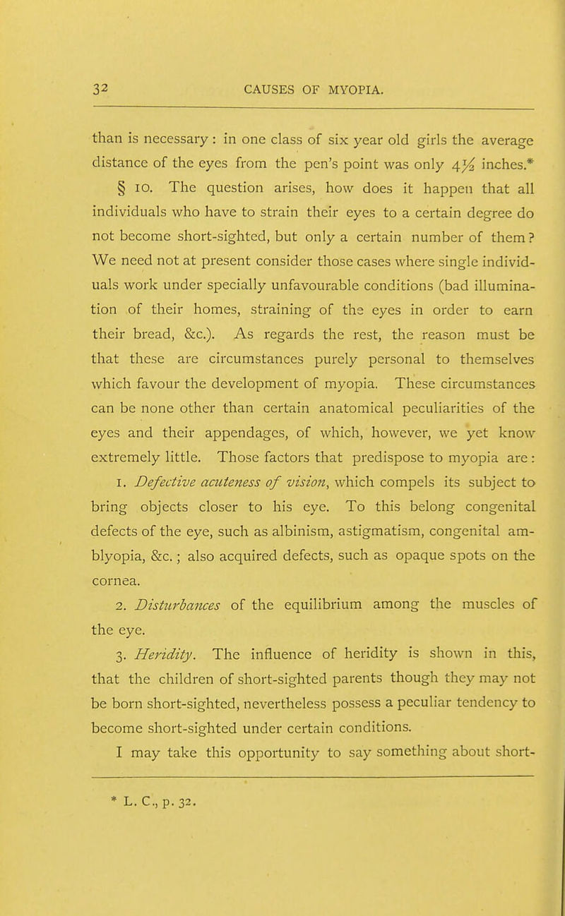 than is necessary: in one class of six year old girls the average distance of the eyes from the pen's point was only 4^ inches * § 10. The question arises, how does it happen that all individuals who have to strain their eyes to a certain degree do not become short-sighted, but only a certain number of them ? We need not at present consider those cases where single individ- uals work under specially unfavourable conditions (bad illumina- tion of their homes, straining of the eyes in order to earn their bread, &c.). As regards the rest, the reason must be that these are circumstances purely personal to themselves which favour the development of myopia. These circumstances can be none other than certain anatomical peculiarities of the eyes and their appendages, of which, however, we yet know extremely little. Those factors that predispose to myopia are : 1. Defective acuteness of vision, which compels its subject to bring objects closer to his eye. To this belong congenital defects of the eye, such as albinism, astigmatism, congenital am- blyopia, &c.; also acquired defects, such as opaque spots on the cornea. 2. Disturbances of the equilibrium among the muscles of the eye. 3. Heridity. The influence of heridity is shown in this, that the children of short-sighted parents though they may not be born short-sighted, nevertheless possess a peculiar tendency to become short-sighted under certain conditions. I may take this opportunity to say something about short- * L. C, p.32.
