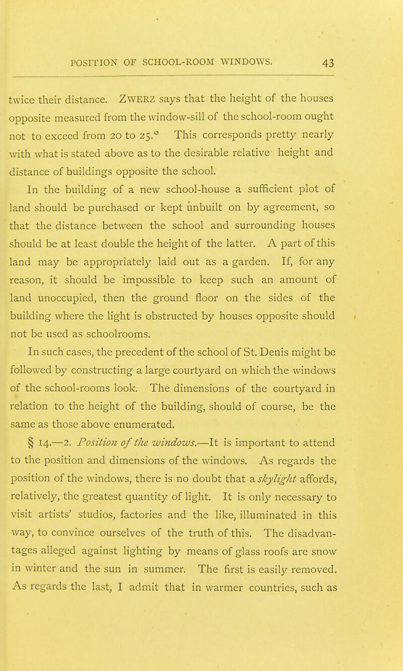 twice their distance. ZWERZ says that the height of the houses opposite measured from the window-sill of the school-room ought not to exceed from 20 to 25.° This corresponds pretty nearly with what is stated above as to the desirable relative height and distance of buildings opposite the school. In the building of a new school-house a sufficient plot of land should be purchased or kept unbuilt on by agreement, so that the distance between the school and surrounding houses should be at least double the height of the latter. A part of this land may be appropriately laid out as a garden. If, for any reason, it should be impossible to keep such an amount of land unoccupied, then the ground floor on the sides of the building where the light is obstructed by houses opposite should not be used as schoolrooms. In such cases, the precedent of the school of St. Denis might be followed by constructing a large courtyard on which the windows of the school-rooms look. The dimensions of the courtyard in relation to the height of the building, should of course, be the same as those above enumerated. § 14.—2. Position of the windows.—It is important to attend to the position and dimensions of the windows. As regards the position of the windows, there is no doubt that a skylight affords, relatively, the greatest quantity of light. It is only necessary to visit artists' studios, factories and the like, illuminated in this way, to convince ourselves of the truth of this. The disadvan- tages alleged against lighting by means of glass roofs are snow in winter and the sun in summer. The first is easil}'- removed. As regards the last, I admit that in warmer countries, such as