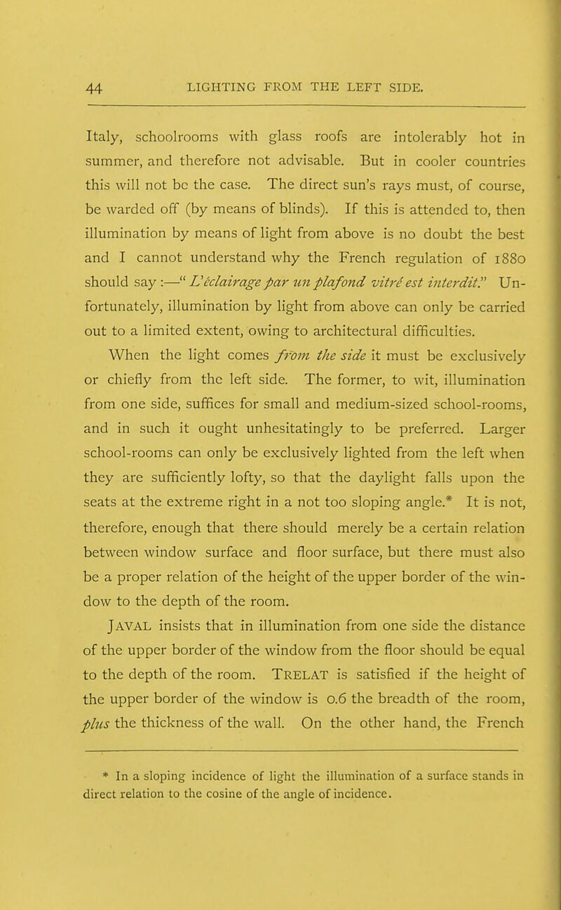 Italy, schoolrooms with glass roofs are intolerably hot in summer, and therefore not advisable. But in cooler countries this will not be the case. The direct sun's rays must, of course, be warded off (by means of blinds). If this is attended to, then illumination by means of light from above is no doubt the best and I cannot understand why the French regulation of 1880 should say :— Leclairage par un plafond vitre est interdity Un- fortunately, illumination by light from above can only be carried out to a limited extent, owing to architectural difficulties. When the light comes from the side it must be exclusively or chiefly from the left side. The former, to wit, illumination from one side, suffices for small and medium-sized school-rooms, and in such it ought unhesitatingly to be preferred. Larger school-rooms can only be exclusively lighted from the left when they are sufficiently lofty, so that the daylight falls upon the seats at the extreme right in a not too sloping angle.* It is not, therefore, enough that there should merely be a certain relation between window surface and floor surface, but there must also be a proper relation of the height of the upper border of the win- dow to the depth of the room. Javal insists that in illumination from one side the distance of the upper border of the window from the floor should be equal to the depth of the room. Trelat is satisfied if the height of the upper border of the window is 0.6 the breadth of the i-oom, plus the thickness of the wall. On the other hand, the French * In a sloping incidence of light the illumination of a surface stands in direct relation to the cosine of the angle of incidence.