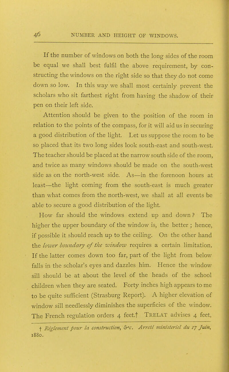 If the number of windows on both the long sides of the room be equal we shall best fulfil the above requirement, by con- structing the windows on the right side so that they do not come down so low. In this way we shall most certainly prevent the scholars who sit farthest right from having the shadow of their pen on their left side. Attention should be given to the position of the room in relation to the points of the compass, for it will aid us in securing a good distribution of the light. Let us suppose the room to be so placed that its two long sides look south-east and south-west. The teacher should be placed at the narrow south side of the room, and twice as many windows should be made on the south-west side as on the north-west side. As—in the forenoon hours at least—the light coming from the south-east is much greater than what comes from the north-west, we shall at all events be able to secure a good distribution of the light. How far should the windows extend up and down ? The higher the upper boundary of the window is, the better ; hence, if possible it should reach up to the ceiling. On the other hand the lower boundary of the wmdow requires a certain limitation. If the latter comes down too far, part of the light from below falls in the scholar's eyes and dazzles him. Hence the window sill should be at about the level of the heads of the school children when they are seated. Forty inches high appears to me to be quite sufficient (Strasburg Report). A higher elevation of window sill needlessly diminishes the superficies of the window. The French regulation orders 4 feet.f Trelat advises 4 feet, t Riglement pour la construction, <Sr-v. Arretd ministericl du 17 Juin, 1880.