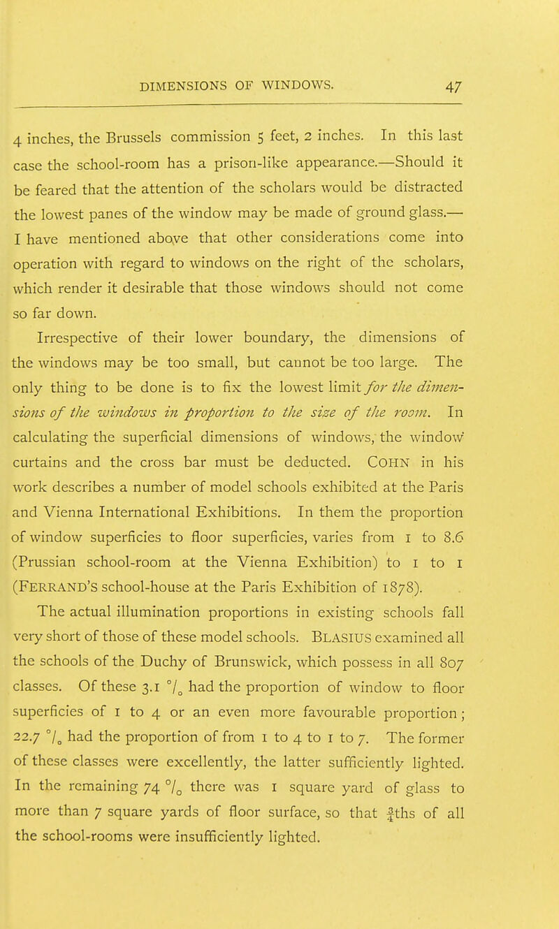 4 inches, the Brussels commission 5 feet, 2 inches. In this last case the school-room has a prison-like appearance.—Should it be feared that the attention of the scholars would be distracted the lowest panes of the window may be made of ground glass.— I have mentioned aboye that other considerations come into operation with regard to windows on the right of the scholars, which render it desirable that those windows should not come so far down. Irrespective of their lower boundary, the dimensions of the windows may be too small, but cannot be too large. The only thing to be done is to fix the lowest limit for the dimen- sions of the windows in proportion to the size of the room. In calculating the superficial dimensions of windows, the window curtains and the cross bar must be deducted. COHN in his work describes a number of model schools exhibited at the Paris and Vienna International Exhibitions. In them the proportion of window superficies to floor superficies, varies from i to 8.6 (Prussian school-room at the Vienna Exhibition) to i to i (Ferrand'S school-house at the Paris Exhibition of 1878). The actual illumination proportions in existing schools fall very short of those of these model schools. Blasius examined all the schools of the Duchy of Brunswick, which possess in all 807 classes. Of these 3.1 had the proportion of window to floor superficies of i to 4 or an even more favourable proportion; 22.7 7o had the proportion of from 1 to 4 to i to 7. The former of these classes were excellently, the latter sufficiently lighted. In the remaining 74 /^ there was i square yard of glass to more than 7 square yards of floor surface, so that |ths of all the school-rooms were insufficiently lighted.