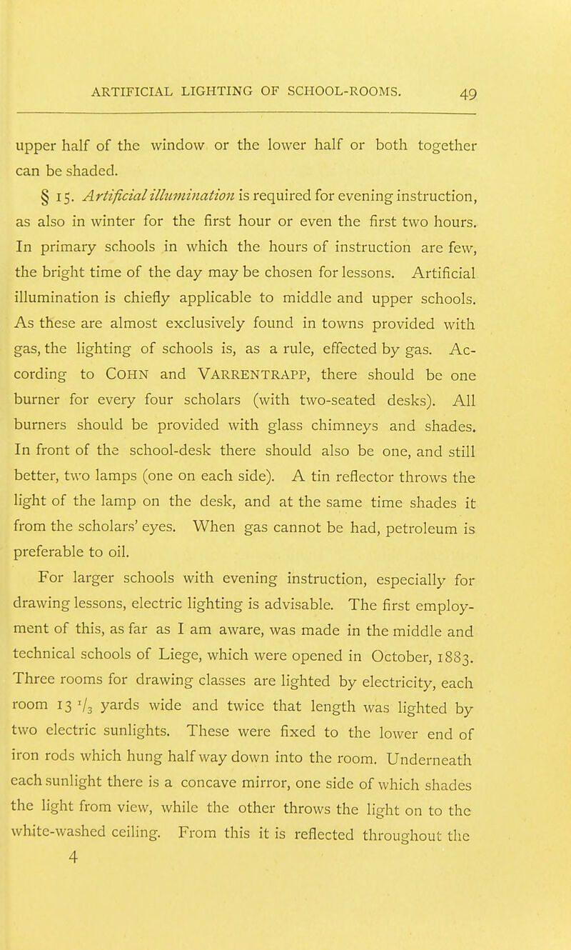 ARTIFICIAL LIGHTING OF SCHOOL-ROOMS. upper half of the window or the lower half or both together can be shaded. § 15. Artificial illumination is required for evening instruction, as also in winter for the first hour or even the first two hours. In primary schools in which the hours of instruction are few, the bright time of the day may be chosen for lessons. Artificial illumination is chiefly applicable to middle and upper schools. As these are almost exclusively found in towns provided with gas, the lighting of schools is, as a rule, effected by gas. Ac- cording to COHN and Varrentrapp, there should be one burner for every four scholars (with two-seated desks). All burners should be provided with glass chimneys and shades. In front of the school-desk there should also be one, and still better, two lamps (one on each side). A tin reflector throws the light of the lamp on the desk, and at the same time shades it from the scholars' eyes. When gas cannot be had, petroleum is preferable to oil. For larger schools with evening instruction, especially for drawing lessons, electric lighting is advisable. The first employ- ment of this, as far as I am aware, was made in the middle and technical schools of Liege, which were opened in October, 1883. Three rooms for drawing classes are lighted by electricity, each room 13 '/s yards wide and twice that length was lighted by two electric sunlights. These were fixed to the lower end of iron rods which hung halfway down into the room. Underneath each sunlight there is a concave mirror, one side of which shades the light from view, while the other throws the light on to the white-washed ceiling. From this it is reflected throuehout the 4