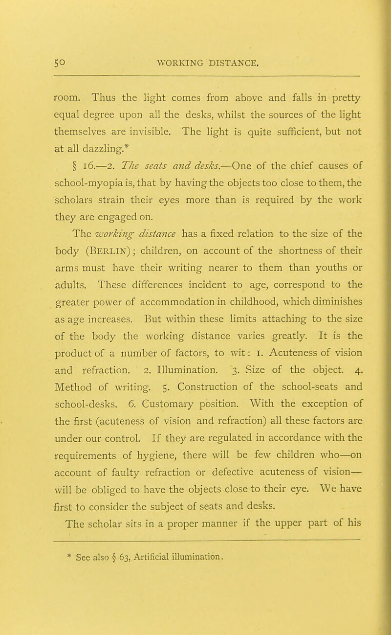 room. Thus the hght comes from above and falls in pretty equal degree upon all the desks, whilst the sources of the light themselves are invisible. The light is quite sufficient, but not at all dazzling.* § 16.—2. TJie seats and desks.—One of the chief causes of school-myopia is, that by having the objects too close to them, the scholars strain their eyes more than is required by the work they are engaged on. The zvorking distance has a fixed relation to the size of the body (Berlin) ; children, on account of the shortness of their arms must have their writing nearer to them than youths or adults. These differences incident to age, correspond to the greater power of accommodation in childhood, which diminishes as age increases. But within these limits attaching to the size of the body the working distance varies greatly. It is the product of a number of factors, to wit: i. Acuteness of vision and refraction. 2. Illumination. 3. Size of the object. 4. Method of writing. 5. Construction of the school-seats and school-desks. 6. Customary position. With the exception of the first (acuteness of vision and refraction) all these factors are under our control. If they are regulated in accordance with the requirements of hygiene, there will be few children who—on account of faulty refraction or defective acuteness of vision— will be obliged to have the objects close to their eye. We have first to consider the subject of seats and desks. The scholar sirs in a proper manner if the upper part of his * See also § 63, Artificial illumination.