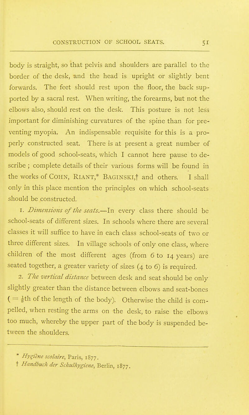 body is straight, so that pelvis and shoulders are parallel to the border of the desk, and the head is upright or slightly bent forwards. The feet should rest upon the floor, the back sup- ported by a sacral rest. When writing, the forearms, but not the elbows also, should rest on the desk. This posture is not less important for diminishing curvatures of the spine than for pre- venting myopia. An indispensable requisite for this is a pro- perly constructed seat. There is at present a great number of models of good school-seats, which I cannot here pause to de- scribe ; complete details of their various forms will be found in the works of COHN, Riant,* Baginski,! and others. I shall only in this place mention the principles on which school-seats should be constructed. 1. Dimejisions of the seats.—In every class there should be school-seats of different sizes. In schools where there are several classes it will suffice to have in each class school-seats of two or three different sizes. In village schools of only one class, where children of the most different ages (from 6 to 14, years) are seated together, a greater variety of sizes (4 to 6) is required. 2. The vertical distance between desk and seat should be only slightly greater than the distance between elbows and seat-bones ( = ith of the length of the body). Otherwise the child is com- pelled, when resting the arms on the desk, to raise the elbows too much, whereby the upper part of the body is suspended be- tween the shoulders. * Hy^ihie scolaire, Paris, 1877. t Hatidbuch der Schulhygiene, Berlin, 1877.