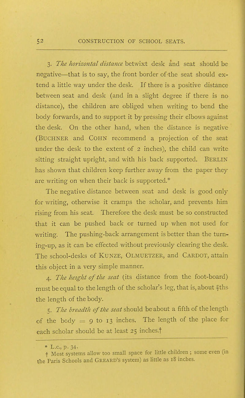 3. The horizontal distance betwixt desk and seat should be negative—that is to say, the front border of the seat should ex- tend a little way under the desk. If there is a positive distance between seat and desk (and in a slight degree if there is no distance), the children are obliged when writing to bend the body forwards, and to support it by pressing their elbows against the desk. On the other hand, when the distance is negative (BUCHNER and COHN recommend a projection of the seat under the desk to the extent of 2 inches), the child can write sitting straight upright, and with his back supported. BERLIN has shown that children keep further away from the paper they are writing on when their back is supported.* The negative distance between seat and desk is good only for writing, otherwise it cramps the scholar, and prevents him rising from his seat. Therefore the desk must be so constructed that it can be pushed back or turned up when not used for writing. The pushing-back arrangement is better than the turn- ing-up, as it can be effected without previously clearing the desk. The school-desks of KUNZE, Olmuetzer, and Cardot, attain this object in a very simple manner. 4. TJie JieigJit of the seat (its distance from the foot-board) must be equal to the length of the scholar's leg, that is, about -fths the length of the body. 5. The breadth of the seat should be about a fifth of the length of the body = 9 to 13 inches. The length of the place for each scholar should be at least 25 inches.f * L.c, p. 34- t Most systems allow too small space for little children ; some even (m the Paris Schools and Greard's system) as little as 18 inches.