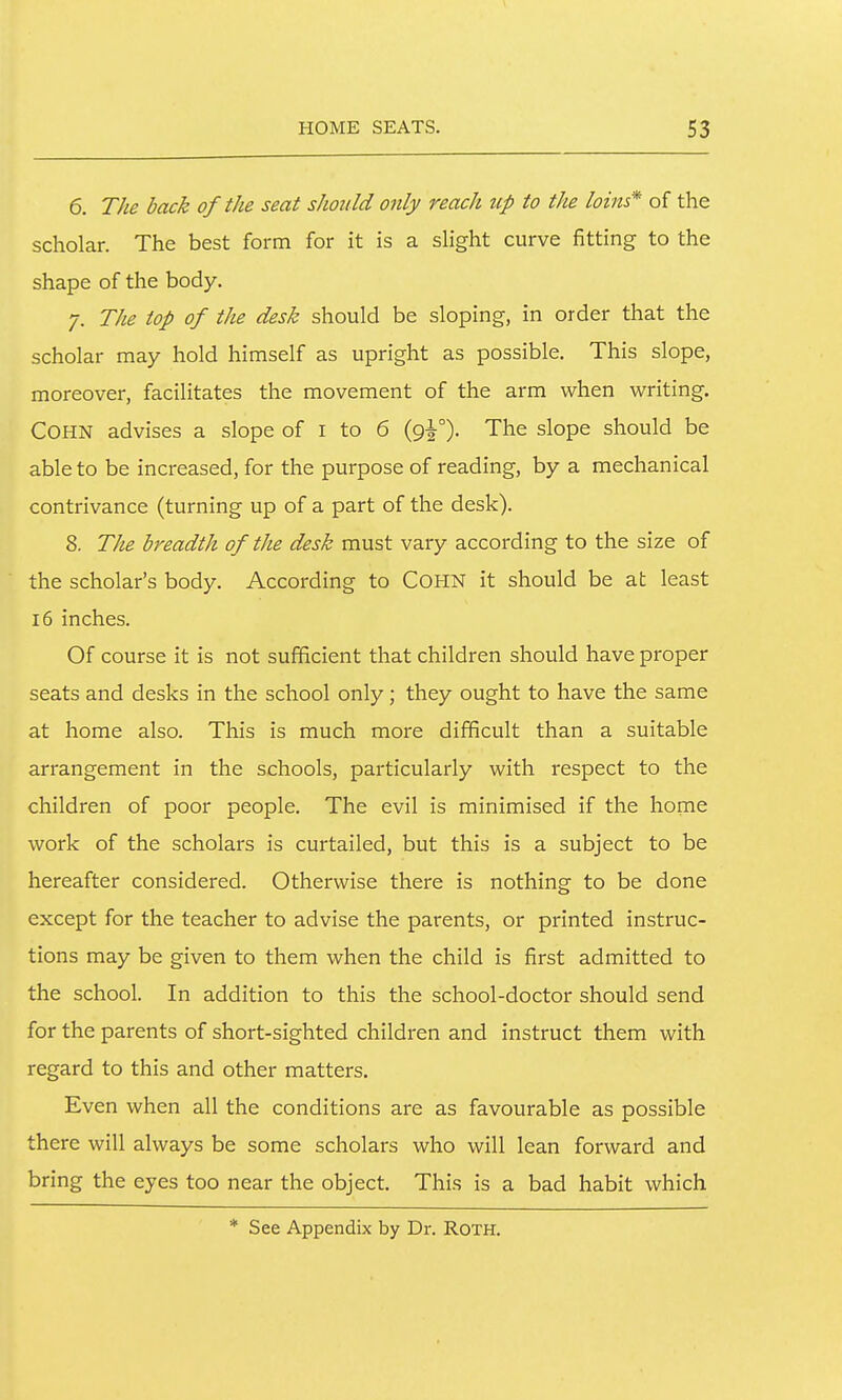 6. The back of the seat should only reach up to the loins* of the scholar. The best form for it is a sHght curve fitting to the shape of the body. 7. The top of the desk should be sloping, in order that the scholar may hold himself as upright as possible. This slope, moreover, facilitates the movement of the arm when writing. COHN advises a slope of i to 6 (9^°). The slope should be able to be increased, for the purpose of reading, by a mechanical contrivance (turning up of a part of the desk). 8. The breadth of the desk must vary according to the size of the scholar's body. According to COHN it should be at least 16 inches. Of course it is not sufficient that children should have proper seats and desks in the school only; they ought to have the same at home also. This is much more difficult than a suitable arrangement in the schools, particularly with respect to the children of poor people. The evil is minimised if the home work of the scholars is curtailed, but this is a subject to be hereafter considered. Otherwise there is nothing to be done except for the teacher to advise the parents, or printed instruc- tions may be given to them when the child is first admitted to the school. In addition to this the school-doctor should send for the parents of short-sighted children and instruct them with regard to this and other matters. Even when all the conditions are as favourable as possible there will always be some scholars who will lean forward and bring the eyes too near the object. This is a bad habit which * See Appendix by Dr. RoTH.