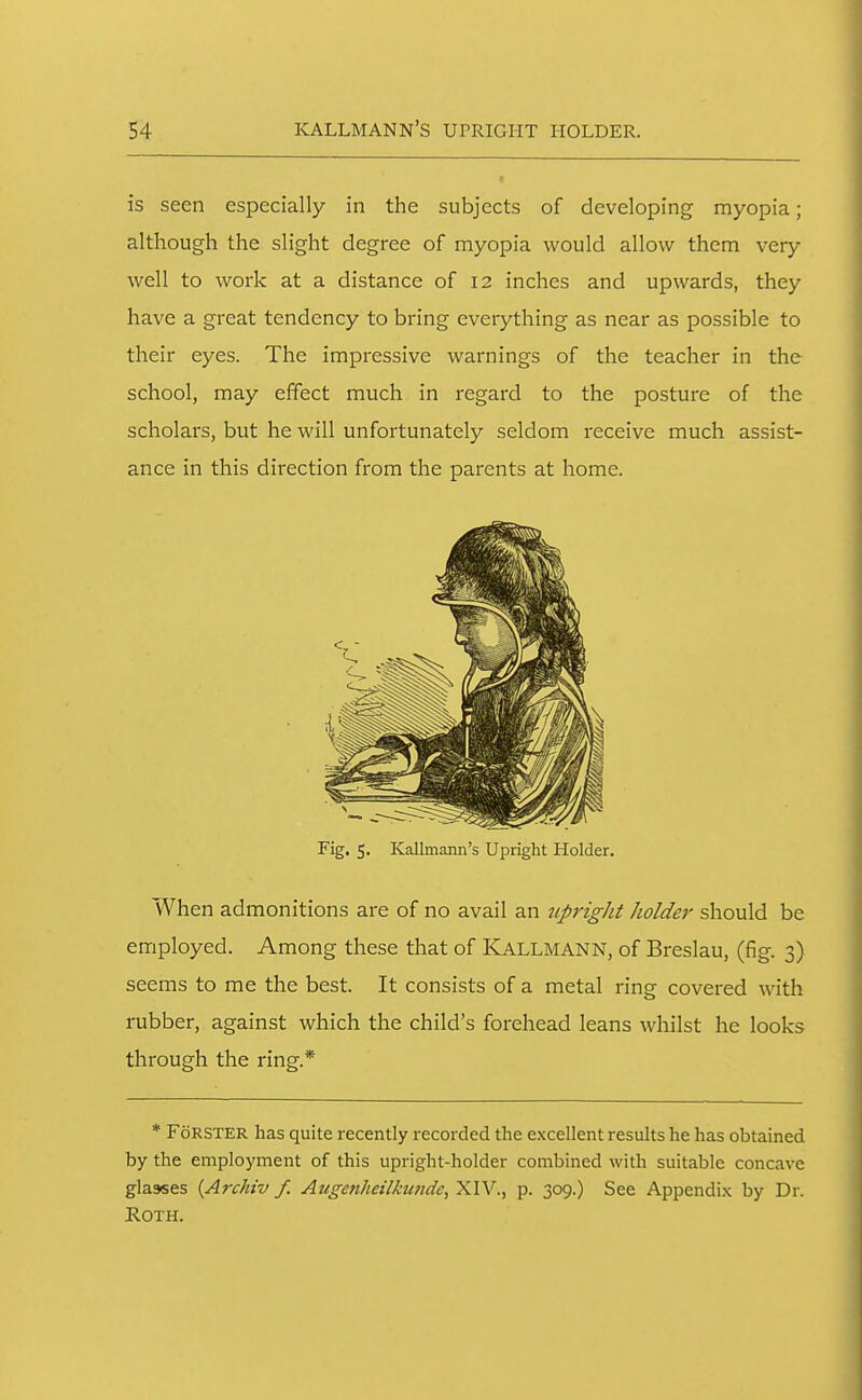 is seen especially in the subjects of developing myopia; although the slight degree of myopia would allow them very well to work at a distance of 12 inches and upwards, they have a great tendency to bring everything as near as possible to their eyes. The impressive warnings of the teacher in the school, may effect much in regard to the posture of the scholars, but he will unfortunately seldom receive much assist- ance in this direction from the parents at home. When admonitions are of no avail an upright holder should be employed. Among these that of KALLMANN, of Breslau, (fig. 3) seems to me the best. It consists of a metal ring covered with rubber, against which the child's forehead leans whilst he looks through the ring.* * FcJRSTER has quite recently recorded the excellent results he has obtained by the employment of this upright-holder combined with suitable concave glasses {Archiv f. Augenheilkunde, XIV., p. 309.) See Appendix by Dr. Roth. Fig. 5. Kallmann's Upright Holder.