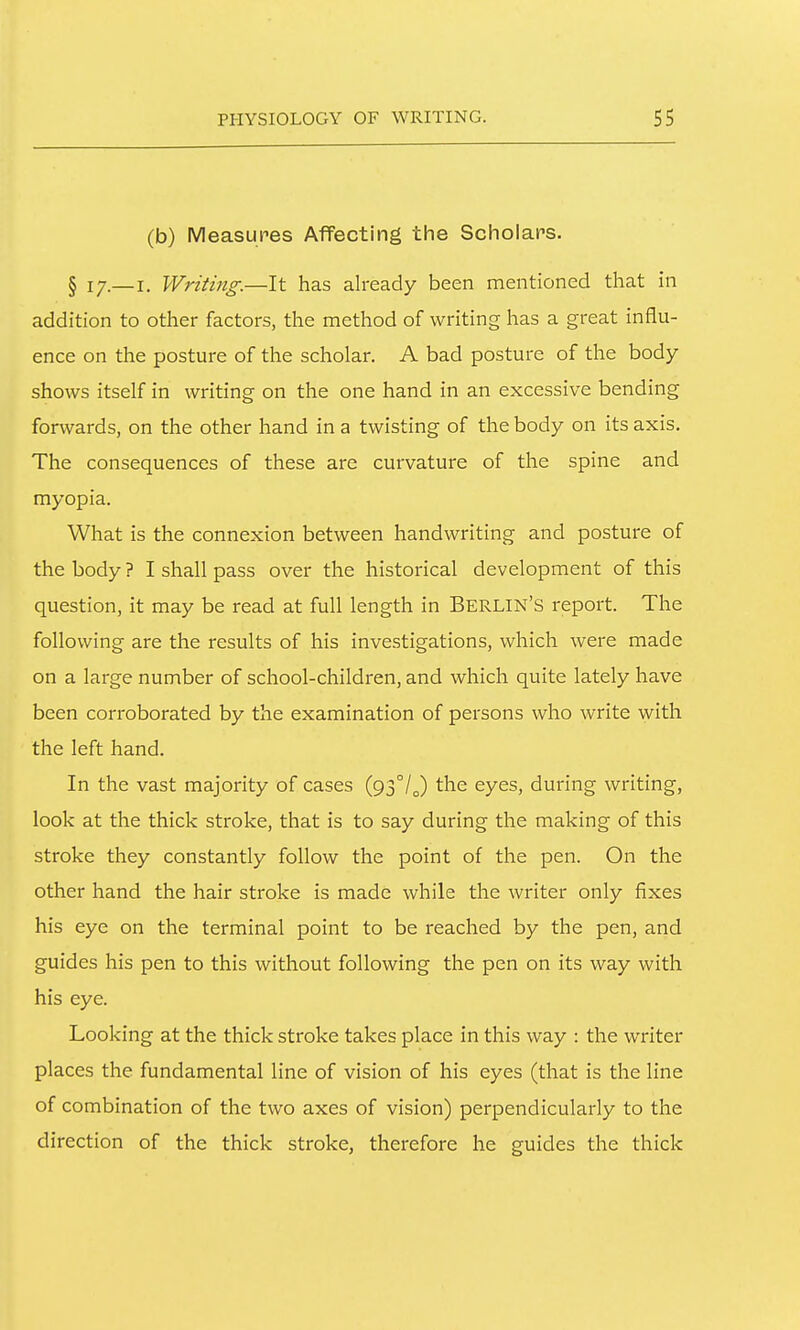 (b) Measures Affecting the Scholars. § 17.— I. Writing.—It has already been mentioned that in addition to other factors, the method of writing has a great influ- ence on the posture of the scholar. A bad posture of the body shows itself in writing on the one hand in an excessive bending forwards, on the other hand in a twisting of the body on its axis. The consequences of these arc curvature of the spine and myopia. What is the connexion between handwriting and posture of the body ? I shall pass over the historical development of this question, it may be read at full length in BERLIN'S report. The following are the results of his investigations, which were made on a large number of school-children, and which quite lately have been corroborated by the examination of persons who write with the left hand. In the vast majority of cases (93°/J the eyes, during writing, look at the thick stroke, that is to say during the making of this stroke they constantly follow the point of the pen. On the other hand the hair stroke is made while the writer only fixes his eye on the terminal point to be reached by the pen, and guides his pen to this without following the pen on its way with his eye. Looking at the thick stroke takes place in this way : the writer places the fundamental line of vision of his eyes (that is the line of combination of the two axes of vision) perpendicularly to the direction of the thick stroke, therefore he guides the thick