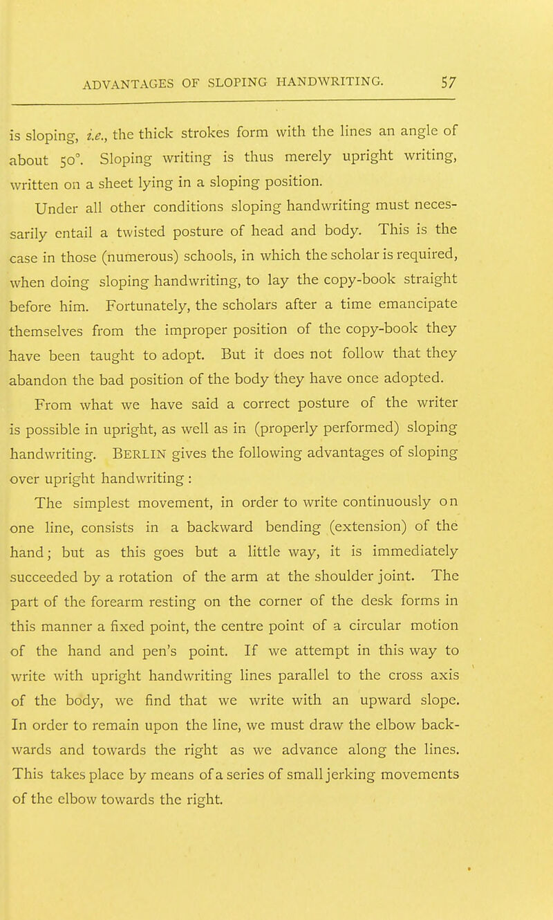 is sloping, i.e., the thick strokes form with the Hnes an angle of about 50°. Sloping writing is thus merely upright writing, written on a sheet lying in a sloping position. Under all other conditions sloping handwriting must neces- sarily entail a twisted posture of head and body. This is the case in those (numerous) schools, in which the scholar is required, when doing sloping handwriting, to lay the copy-book straight before him. Fortunately, the scholars after a time emancipate themselves from the improper position of the copy-book they have been taught to adopt. But it does not follow that they abandon the bad position of the body they have once adopted. From what we have said a correct posture of the writer is possible in upright, as well as in (properly performed) sloping handwriting. BERLIN gives the following advantages of sloping over upright handwriting: The simplest movement, in order to write continuously on one line, consists in a backward bending (extension) of the hand; but as this goes but a little way, it is immediately succeeded by a rotation of the arm at the shoulder joint. The part of the forearm resting on the corner of the desk forms in this manner a fixed point, the centre point of a circular motion of the hand and pen's point. If we attempt in this way to write with upright handwriting lines parallel to the cross axis of the body, we find that we write with an upward slope. In order to remain upon the line, we must draw the elbow back- wards and towards the right as we advance along the lines. This takes place by means of a series of small jerking movements of the elbow towards the right.