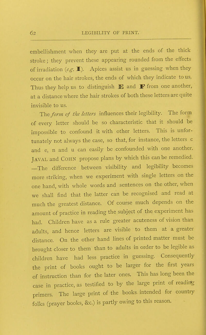 embellishment when they are put at the ends of the thick stroke; they prevent these appearing rounded from the effects of irradiation {e.g: I). Apices assist us in guessing when they occur on the hair strokes, the ends of which they indicate to us. Thus they help us to distinguish JE and F from one another, at a distance where the hair strokes of both these letters are quite invisible to us. The form of the letters influences their legibility. The form of every letter should be so characteristic that it should be impossible to confound it with other letters. This is unfor- tunately not always the case, so that, for instance, the letters c and e, n and u can easily be confounded with one another. JAVAL and COHN propose plans by which this can be remedied. —The difference between visibility and legibility becomes more striking, when we experiment with single letters on the one hand, with whole words and sentences on the other, when we shall find that the latter can be recognised and read at much the greatest distance. Of course much depends on the amount of practice in reading the subject of the experiment has had. Children have as a rule greater acuteness of vision than adults, and hence letters are visible to them at a greater distance. On the other hand lines of printed matter must be brought closer to them than to adults in order to be legible as children have had less practice in guessing. Consequently the print of books ought to be larger for the first years of instruction than for the later ones. This has long been the case in practice, as testified to by the large print of reading primers. The large print of the books intended for country folks (prayer books, &c.) is partly owing to this reason.