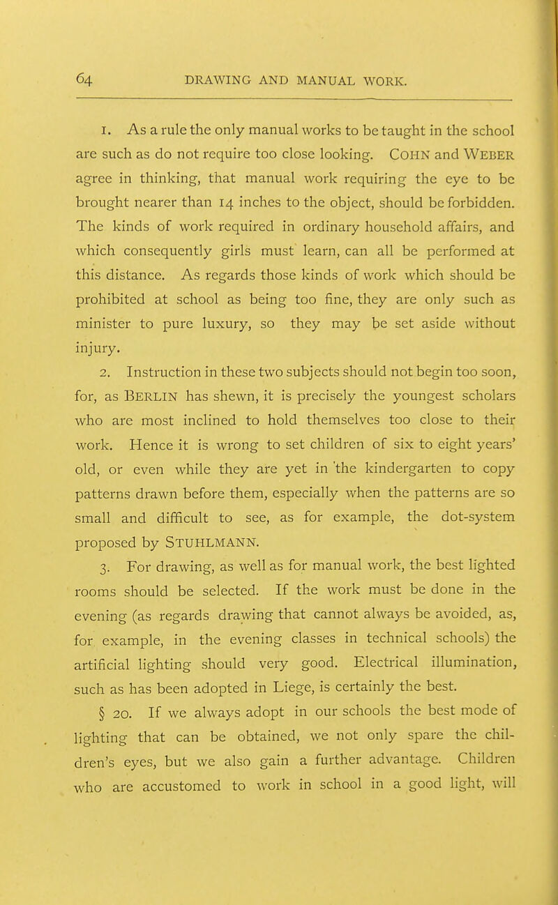 1. As a rule the only manual works to be taught in the school are such as do not require too close looking. COHN and Weber agree in thinking, that manual work requiring the eye to be brought nearer than 14 inches to the object, should be forbidden. The kinds of work required in ordinary household affairs, and which consequently girls must learn, can all be performed at this distance. As regards those kinds of work which should be prohibited at school as being too fine, they are only such as minister to pure luxury, so they may be set aside without injury. 2. Instruction in these two subjects should not begin too soon, for, as Berlin has shewn, it is precisely the youngest scholars who are most inclined to hold themselves too close to their work. Hence it is wrong to set children of six to eight years' old, or even while they are yet in 'the kindergarten to copy patterns drawn before them, especially when the patterns are so small and diflficult to see, as for example, the dot-system proposed by Stuhlmann. 3. For drawing, as well as for manual work, the best lighted rooms should be selected. If the work must be done in the evening (as regards drawing that cannot always be avoided, as, for example, in the evening classes in technical schools) the artificial lighting should very good. Electrical illumination, such as has been adopted in Liege, is certainly the best. § 20. If we always adopt in our schools the best mode of lighting that can be obtained, we not only spare the chil- dren's eyes, but we also gain a further advantage. Children who are accustomed to work in school in a good light, will