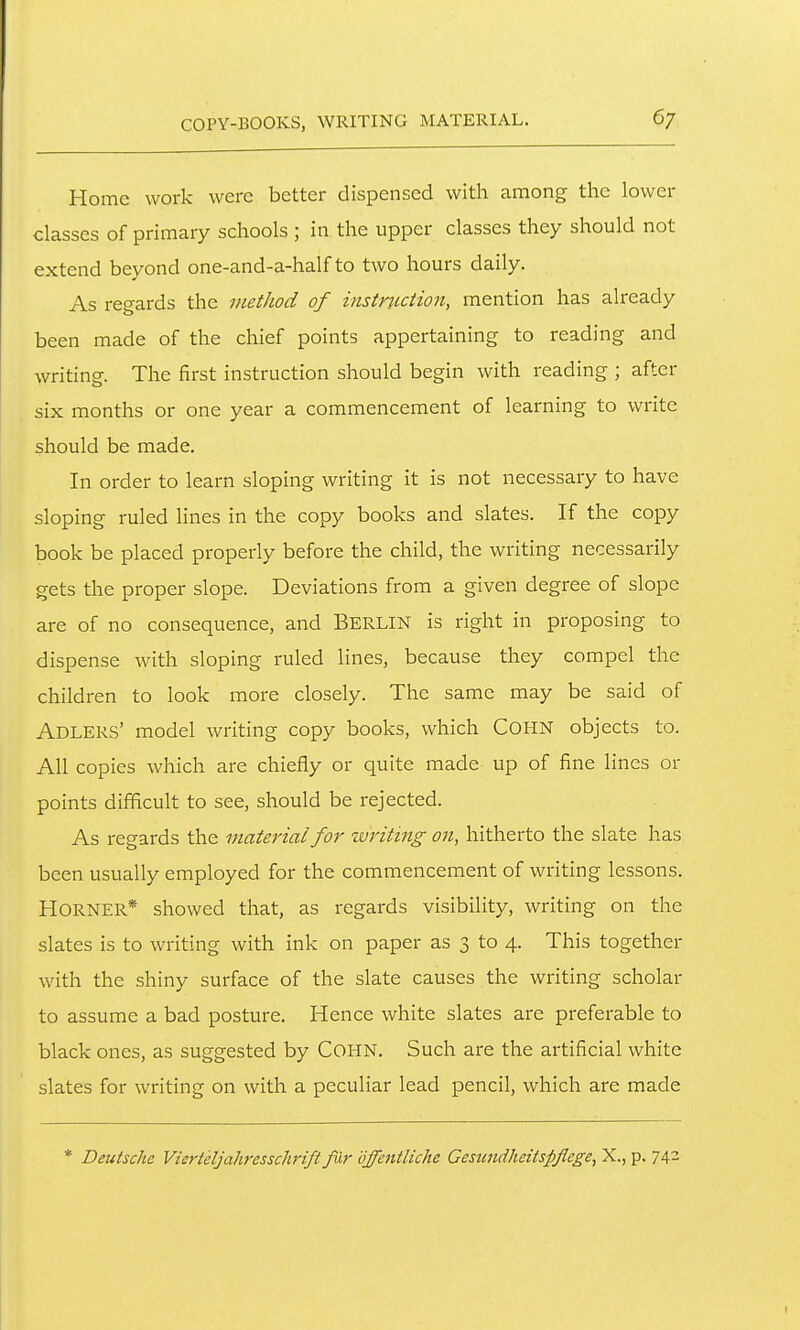 Home work were better dispensed with among the lower classes of primary schools ; in the upper classes they should not extend beyond one-and-a-half to two hours daily. As regards the method of instruction, mention has already been made of the chief points appertaining to reading and writing. The first instruction should begin with reading ; after six months or one year a commencement of learning to write should be made. In order to learn sloping writing it is not necessary to have sloping ruled lines in the copy books and slates. If the copy book be placed properly before the child, the writing necessarily gets the proper slope. Deviations from a given degree of slope are of no consequence, and BERLIN is right in proposing to dispense with sloping ruled lines, because they compel the children to look more closely. The same may be said of Adlers' model writing copy books, which COHN objects to. All copies which are chiefly or quite made up of fine lines or points difficult to see, should be rejected. As regards the material for writing on, hitherto the slate has been usually employed for the commencement of writing lessons. Horner* showed that, as regards visibility, writing on the slates is to writing with ink on paper as 3 to 4. This together with the shiny surface of the slate causes the writing scholar to assume a bad posture. Hence white slates are preferable to black ones, as suggested by COHN. Such are the artificial white slates for writing on with a peculiar lead pencil, which are made * Deutsche Vierteljahresschrift fir offentliche Gesimdheitspflege, X., p. 742