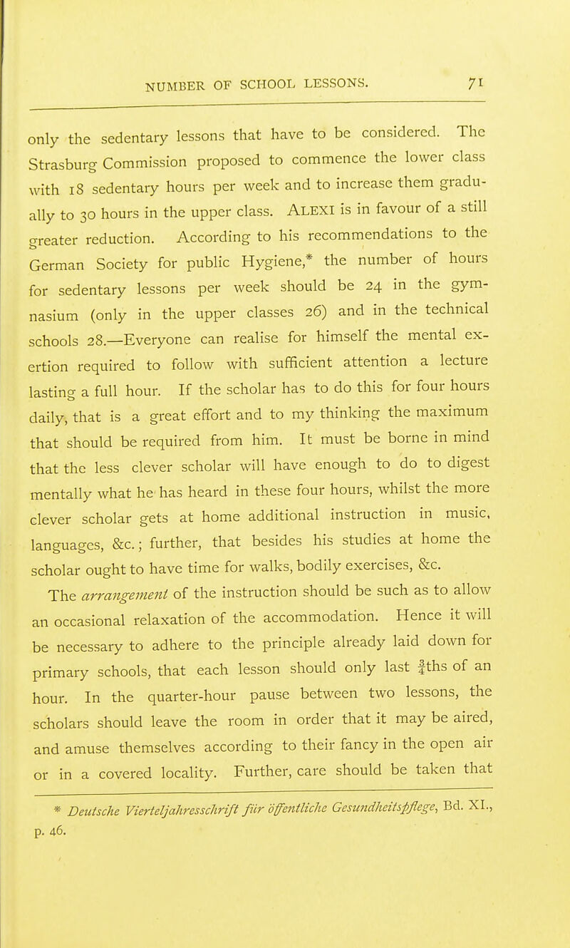 only the sedentary lessons that have to be considered. The Strasburg Commission proposed to commence the lower class with 18 sedentary hours per week and to increase them gradu- ally to 30 hours in the upper class. Alexi is in favour of a still crreater reduction. According to his recommendations to the German Society for public Hygiene* the number of hours for sedentary lessons per week should be 24 in the gym- nasium (only in the upper classes 26) and in the technical schools 28.—Everyone can realise for himself the mental ex- ertion required to follow with sufficient attention a lecture lasting a full hour. If the scholar has to do this for four hours daily, that is a great effort and to my thinking the maximum that should be required from him. It must be borne in mind that the less clever scholar will have enough to do to digest mentally what he has heard in these four hours, whilst the more clever scholar gets at home additional instruction in music, languages, &c.; further, that besides his studies at home the scholar ought to have time for walks, bodily exercises, &c. The arrangement of the instruction should be such as to allow an occasional relaxation of the accommodation. Hence it will be necessary to adhere to the principle already laid down for primary schools, that each lesson should only last |ths of an hour. In the quarter-hour pause between two lessons, the scholars should leave the room in order that it may be aired, and amuse themselves according to their fancy in the open air or in a covered locality. Further, care should be taken that * Deutsche Vierteljahresschrift fiir dffejitliche Gesundheitspflege, Bd. XL, p. 46.