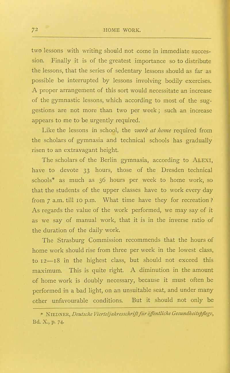 two lessons with writing should not come in immediate succes- sion. Finally it is of the greatest importance so to distribute the lessons, that the series of sedentary lessons should as far as possible be interrupted by lessons involving bodily exercises. A proper arrangement of this sort would necessitate an increase of the gymnastic lessons, which according to most of the sug- gestions are not more than two per week; such an increase appears to me to be urgently required. Like the lessons in school, the work at home required from the scholars of gymnasia and technical schools has gradually risen to an extravagant height. The scholars of the Berlin gymnasia, according to Alexi, have to devote 33 hours, those of the Dresden technical schools* as much as 36 hours per week to home work, so that the students of the upper classes have to work every day from 7 a.m. till 10 p.m. What time have they for recreation ? As regards the value of the work performed, we may say of it as we say of manual work, that it is in the inverse ratio of the duration of the daily work. The Strasburg Commission recommends that the hours of home work should rise from three per week in the lowest class, to 12—18 in the highest class, but should not exceed this maximum. This is quite right. A diminution in the amount of home work is doubly necessary, because it must often be performed in a bad light, on an unsuitable seat, and under many other unfavourable conditions. But it should not only be * NiEDNER, Deutsche Vierteljahresschriftfiir offetitliche Gesujidheitspfiegc, Bd. X., p. 74-