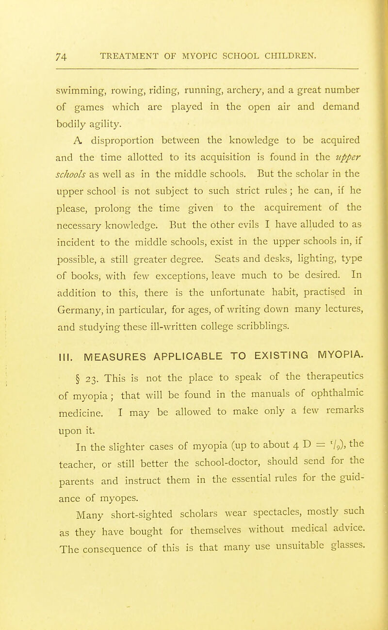 swimming, rowing, riding, running, archery, and a great number of games which are played in the open air and demand bodily agility. A disproportion between the knowledge to be acquired and the time allotted to its acquisition is found in the upper schools as well as in the middle schools. But the scholar in the upper school is not subject to such strict rules ; he can, if he please, prolong the time given to the acquirement of the necessary knowledge. But the other evils I have alluded to as incident to the middle schools, exist in the upper schools in, if possible, a still greater degree. Seats and desks, lighting, type of books, with few exceptions, leave much to be desired. In addition to this, there is the unfortunate habit, practised in Germany, in particular, for ages, of writing down many lectures, and studying these ill-written college scribblings. III. MEASURES APPLICABLE TO EXISTING MYOPIA. § 23. This is not the place to speak of the therapeutics of myopia ; that will be found in the manuals of ophthalmic medicine. I may be allowed to make only a few remarks upon it. In the slighter cases of myopia (up to about 4 D = V9). the teacher, or still better the school-doctor, should send for the parents and instruct them in the essential rules for the guid- ance of myopes. Many short-sighted scholars wear spectacles, mostly such as they have bought for themselves without medical advice. The consequence of this is that many use unsuitable glasses.