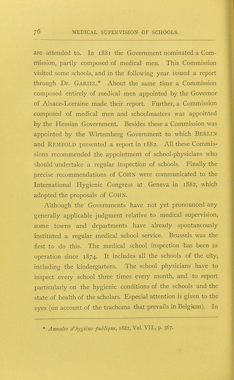 are attended to. In 1881 the Government nominated a Com- mission, partly composed of medical men. This Commission visited some schools, and in the following year issued a report through Dr. Gariel.* About the same time a Commission composed entirely of medical men appointed by the Governor of Alsace-Lorraine made their report. Further, a Commission composed of medical men and schoolmasters was appointed by the Hessian Government. Besides these a Commission was appointed by the Wirtemberg Government to which BERLIN and Rembold presented a report in 1882. All these Commis- sions recommended the appointment of school-physicians who should undertake a regular inspection of schools. Finally the precise recommendations of COHN were communicated to the International Hygienic Congress at Geneva in 1882, which adopted the proposals of COHN. Although the Governments have not yet pronounced any generally applicable judgment relative to medical supervision, some towns and departments have already spontaneously instituted a regular medical school service. Brussels was the first to do this. The medical school inspection has been in operation since 1874. It includes all the schools of the city, including the kindergartens. The school physicians have to inspect every school three times every month, and to report particularly on the hygienic conditions of the schools and the state of health of the scholars. Especial attention is given to the eyes (on account of the trachoma that prevails in Belgium). In * Annales cVhygiene publique, 1882, Vol. VII., p. 367.