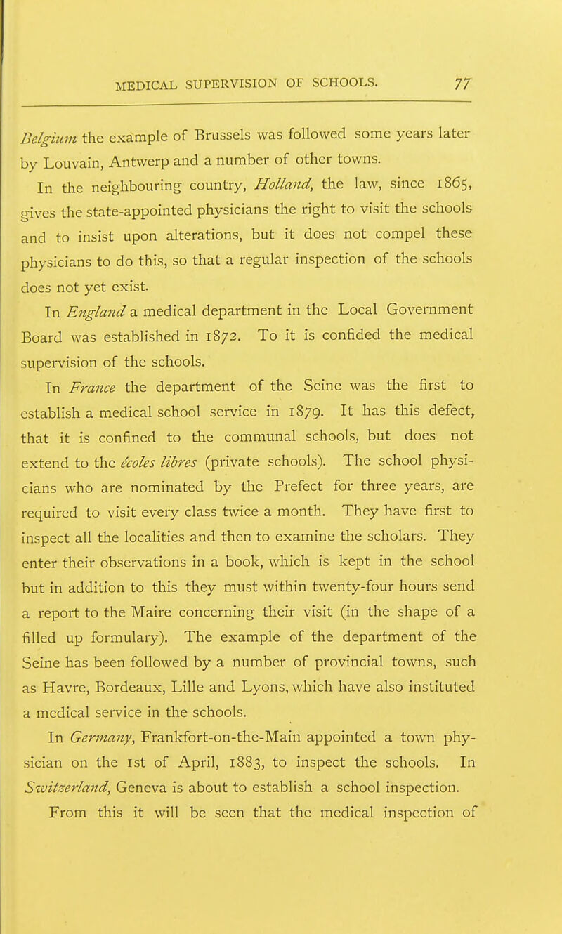 Belgiitm the example of Brussels was followed some years later by Louvain, Antwerp and a number of other towns. In the neighbouring country, Holland, the law, since 1865, gives the state-appointed physicians the right to visit the schools and to insist upon alterations, but it does not compel these physicians to do this, so that a regular inspection of the schools does not yet exist. In England a medical department in the Local Government Board was established in 1872. To it is confided the medical supervision of the schools. In France the department of the Seine was the first to establish a medical school service in 1879. It has this defect, that it is confined to the communal schools, but does not extend to the ecoles litres (private schools). The school physi- cians who are nominated by the Prefect for three years, are required to visit every class twice a month. They have first to inspect all the localities and then to examine the scholars. They enter their observations in a book, which is kept in the school but in addition to this they must within twenty-four hours send a report to the Maire concerning their visit (in the shape of a filled up formulary). The example of the department of the Seine has been followed by a number of provincial towns, such as Havre, Bordeaux, Lille and Lyons, which have also instituted a medical service in the schools. In Germany, Frankfort-on-the-Main appointed a town phy- sician on the 1st of April, 1883, to inspect the schools. In Switzerland, Geneva is about to establish a school inspection. From this it will be seen that the medical inspection of