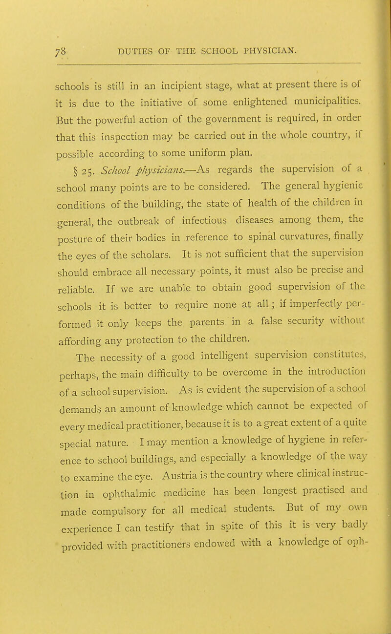 schools is still in an incipient stage, what at present there is of it is due to the initiative of some enlightened municipalities. But the powerful action of the government is required, in order that this inspection may be carried out in the whole country, if possible according to some uniform plan, § 25. School physicians—As regards the supervision of a school many points are to be considered. The general hygienic conditions of the building, the state of health of the children in o-eneral the outbreak of infectious diseases among them, the posture of their bodies in reference to spinal curvatures, finally the eyes of the scholars. It is not sufficient that the supervision should embrace all necessary points, it must also be precise and reliable. If we are unable to obtain good supervision of the schools it is better to require none at all; if imperfectly per- formed it only keeps the parents in a false security without affording any protection to the children. The necessity of a good intelligent supervision constitutes, perhaps, the main difficulty to be overcome in the introduction of a school supervision. As is evident the supervision of a school demands an amount of knowledge which cannot be expected of every medical practitioner, because it is to a great extent of a quite special nature. I may mention a knowledge of hygiene in refer- ence to school buildings, and especially a knowledge of the wa)^ to examine the eye. Austria is the countr>^ where clinical instruc- tion in ophthalmic medicine has been longest practised and made compulsory for all medical students. But of my own experience I can testify that in spite of this it is very badly provided with practitioners endowed with a knowledge of oph-