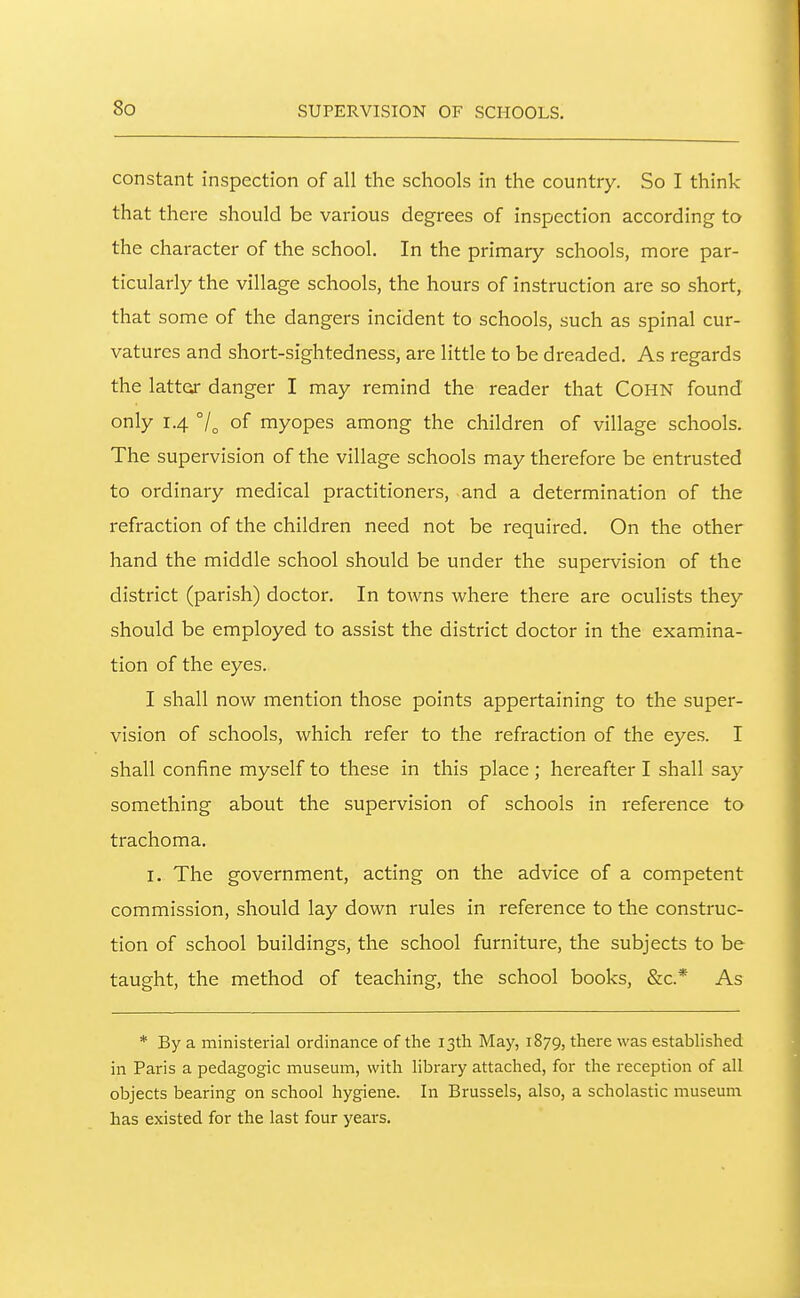 constant inspection of all the schools in the country. So I think that there should be various degrees of inspection according to the character of the school. In the primary schools, more par- ticularly the village schools, the hours of instruction are so short, that some of the dangers incident to schools, such as spinal cur- vatures and short-sightedness, are little to be dreaded. As regards the lattor danger I may remind the reader that COHN found only 1.4 7o of myopes among the children of village schools. The supervision of the village schools may therefore be entrusted to ordinary medical practitioners, and a determination of the refraction of the children need not be required. On the other hand the middle school should be under the supervision of the district (parish) doctor. In towns where there are oculists they should be employed to assist the district doctor in the examina- tion of the eyes. I shall now mention those points appertaining to the super- vision of schools, which refer to the refraction of the eyes. I shall confine myself to these in this place ; hereafter I shall say something about the supervision of schools in reference to trachoma. I. The government, acting on the advice of a competent commission, should lay down rules in reference to the construc- tion of school buildings, the school furniture, the subjects to be taught, the method of teaching, the school books, &c.* As * By a ministerial ordinance of the 13th May, 1879, there was established in Paris a pedagogic museum, with library attached, for the reception of all objects bearing on school hygiene. In Brussels, also, a scholastic museum has existed for the last four years.