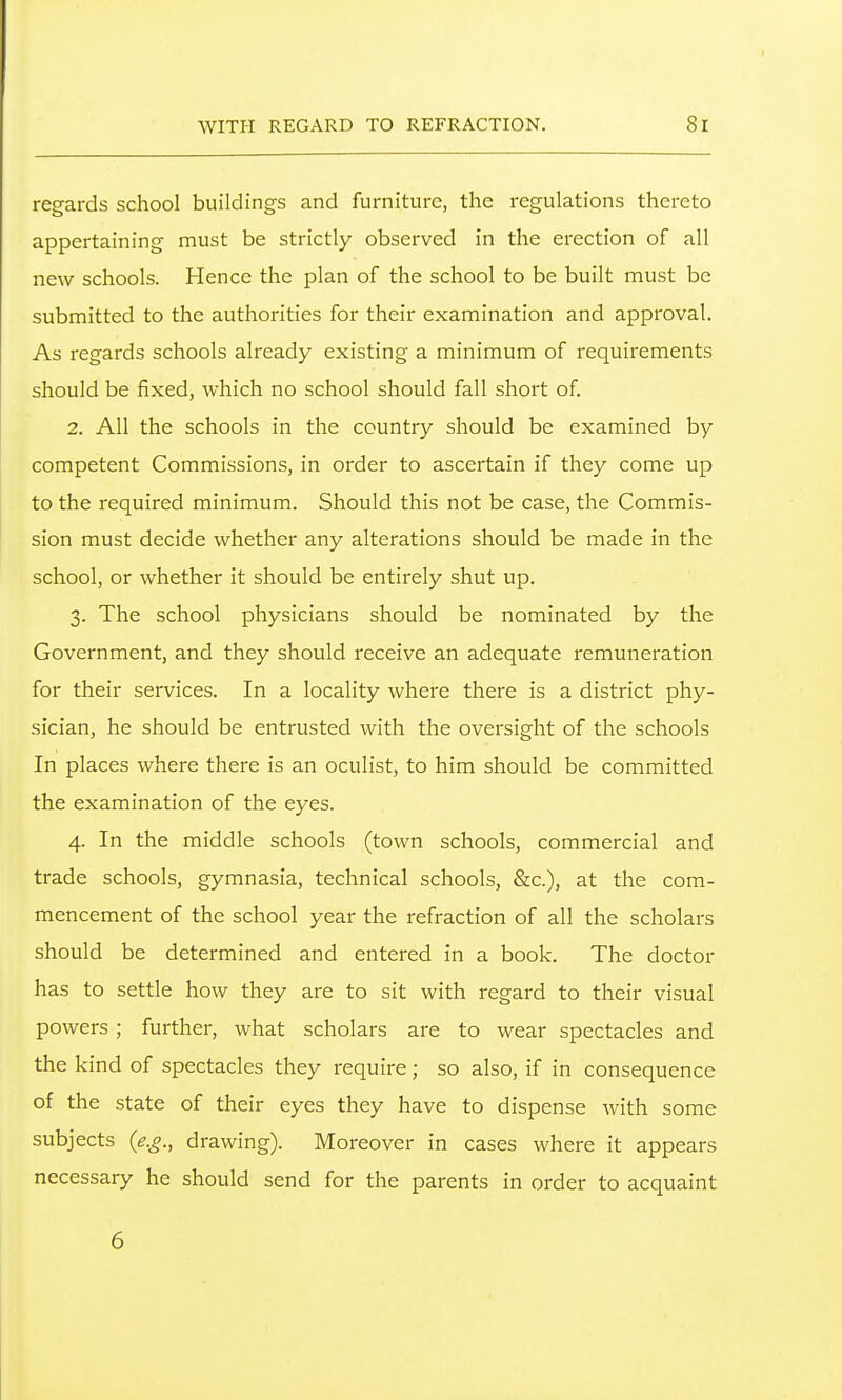 regards school buildings and furniture, the regulations thereto appertaining must be strictly observed in the erection of all new schools. Hence the plan of the school to be built must be submitted to the authorities for their examination and approval. As regards schools already existing a minimum of requirements should be fixed, which no school should fall short of. 2. All the schools in the country should be examined by competent Commissions, in order to ascertain if they come up to the required minimum. Should this not be case, the Commis- sion must decide whether any alterations should be made in the school, or whether it should be entirely shut up. 3. The school physicians should be nominated by the Government, and they should receive an adequate remuneration for their services. In a locality where there is a district phy- sician, he should be entrusted with the oversight of the schools In places where there is an oculist, to him should be committed the examination of the eyes. 4. In the middle schools (town schools, commercial and trade schools, gymnasia, technical schools, &c.), at the com- mencement of the school year the refraction of all the scholars should be determined and entered in a book. The doctor has to settle how they are to sit with regard to their visual powers; further, what scholars are to wear spectacles and the kind of spectacles they require; so also, if in consequence of the state of their eyes they have to dispense with some subjects (e.g., drawing). Moreover in cases where it appears necessary he should send for the parents in order to acquaint 6