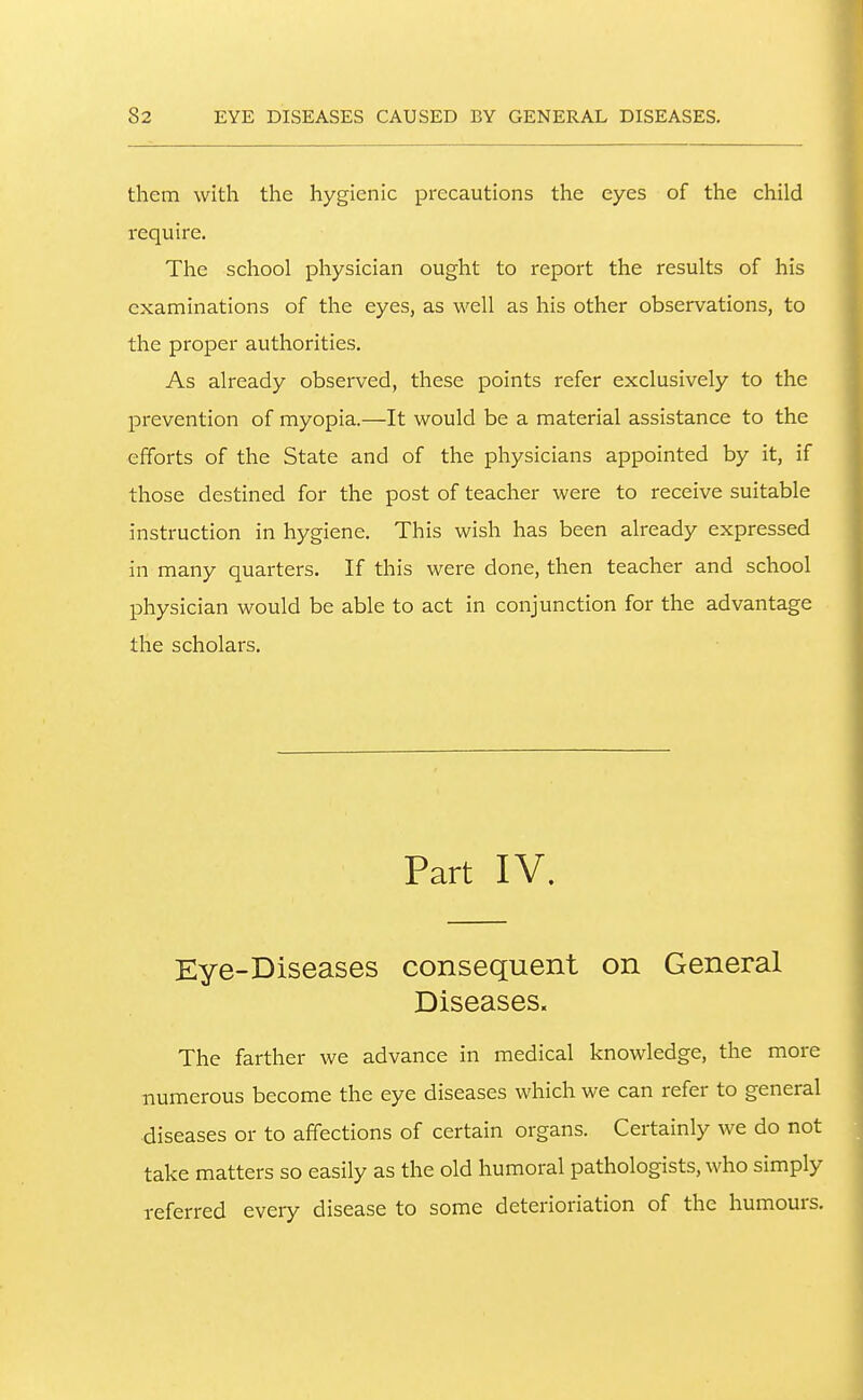 them with the hygienic precautions the eyes of the child require. The school physician ought to report the results of his examinations of the eyes, as well as his other observations, to the proper authorities. As already observed, these points refer exclusively to the prevention of myopia.—It would be a material assistance to the efforts of the State and of the physicians appointed by it, if those destined for the post of teacher were to receive suitable instruction in hygiene. This wish has been already expressed in many quarters. If this were done, then teacher and school physician would be able to act in conjunction for the advantage the scholars. Part IV. Eye-Diseases consequent on General Diseases. The farther we advance in medical knowledge, the more numerous become the eye diseases which we can refer to general diseases or to affections of certain organs. Certainly we do not take matters so easily as the old humoral pathologists, who simply referred every disease to some deterioriation of the humours.