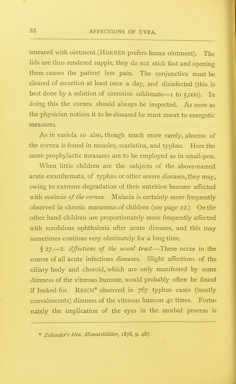 AFFECTIONS OF UVEA. smeared with ointment (HORNER prefers borax ointment). The lids are thus rendered supple, they do not stick fast and opening them causes the patient less pain. The conjunctiva must be cleared of secretion at least once a day, and disinfected (this is best done by a solution of corrosive sublimate—i to 5,000). In doing this the cornea should always be inspected. As soon as the physician notices it to be diseased he must resort to energetic measures. As in variola so also, though much more rarely, abscess of the cornea is found in measles, scarlatina, and typhus. Here the same prophylactic measures are to be employed as in small-pox. When little children are the subjects of the above-named acute exanthemata, of typhus or other severe diseases, they may, owing to extreme degradation of their nutrition become affected with malacia of the cornea. Malacia is certainly more frequently observed in chronic marasmus of children (see page 22.) On the other hand children are proportionately more frequently affected with scrofulous ophthalmia after acute diseases, and this may sometimes continue very obstinately for a long time. § 27.—2. Affections of the uveal tract.—These occur in the course of all acute infectious diseases. Slight affections of the ciliary body and choroid, which are only manifested by some dimness of the vitreous humour, would probably often be found if looked for. REICH* observed in 767 typhus cases (mostly convalescents) dimness of the vitreous humour 40 times. Fortu- nately the implication of the eyes in the morbid process is * Zehender's klin. Monatsbldtter, 1878, p. 487.