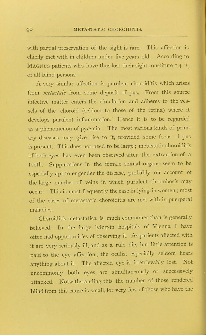 go METASTATIC CHOROIDITIS. with partial preservation of the sight is rare. This affection is chiefly met with in children under five years old. According to Magnus patients who have thus lost their sight constitute 1.4 of all blind persons. A very similar affection is purulent choroiditis which arises from metastais from some deposit of pus. From this source infective matter enters the circulation and adheres to the ves- sels of the choroid (seldom to those of the retina) where it develops purulent inflammation. Hence it is to be regarded as a phenomenon of pyaemia. The most various kinds of prim- ary diseases may give rise to it, provided some focus of pus is present. This does not need to be large ; metastatic choroiditis of both eyes has even been observed after the extraction of a tooth. Suppurations in the female sexual organs seem to be especially apt to engender the disease, probably on account of the large number of veins in which purulent thrombosis may occur. This is most frequently the case in lying-in women ; most of the cases of metastatic choroiditis are met with in puerperal maladies. Choroiditis metastatica is much commoner than is generally believed. In the large lying-in hospitals of Vienna I have often had opportunities of observing it. As patients affected with it are very seriously ill, and as a rule die, but little attention is paid to the eye affection; the oculist especially seldom hears anything about it. The affected eye is irretrievably lost. Not uncommonly both eyes arc simultaneously or successively attacked. Notwithstanding this the number of those rendered blind from this cause is small, for very few of those who have the