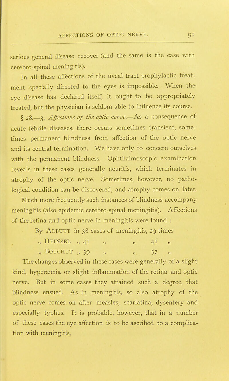 serious general disease recover (and the same is the case with cerebro-spinal meningitis). In all these affections of the uveal tract prophylactic treat- ment specially directed to the eyes is impossible. When the eye disease has declared itself, it ought to be appropriately treated, but the physician is seldom able to influence its course. § 28.—3. Affections of the optic nerve.—As a consequence of acute febrile diseases, there occurs sometimes transient, some- times permanent blindness from affection of the optic nerve and its central termination. We have only to concern ourselves with the permanent blindness. Ophthalmoscopic examination reveals in these cases generally neuritis, which terminates in atrophy of the optic nerve. Sometimes, however, no patho- logical condition can be discovered, and atrophy comes on later. Much more frequently such instances of blindness accompany meningitis (also epidemic cerebro-spinal meningitis). Affections of the retina and optic nerve in meningitis were found : By Albutt in 38 cases of meningitis, 29 times „ Heinzel „ 41 „ „ 41 „ „ BOUCHUT „ 59 „ „ 57 „ The changes observed in these cases were generally of a slight kind, hyperaemia or slight inflammation of the retina and optic nerve. But in some cases they attained such a degree, that blindness ensued. As in meningitis, so also atrophy of the optic nerve comes on after measles, scarlatina, dysentery and especially typhus. It is probable, however, that in a number of these cases the eye affection is to be ascribed to a complica- tion with meningitis.